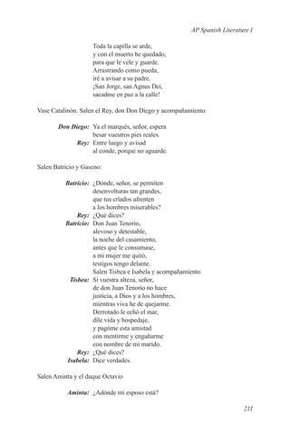 AP Spanish Literature I

                    Toda la capilla se arde,
                    y con el muerto he quedado,
                    para que le vele y guarde.
                    Arrastrando como pueda,
                    iré a avisar a su padre.
                    ¡San Jorge, san Agnus Dei,
                    sacadme en paz a la calle!

Vase Catalinón. Salen el Rey, don Don Diego y acompañamiento

	Don Diego:	 Ya el marqués, señor, espera
             besar vuestros pies reales.
	Rey:	 Entre luego y avisad
             al conde, porque no aguarde.

Salen Batricio y Gaseno:

	Batricio:	 ¿Dónde, señor, se permiten
            desenvolturas tan grandes,
            que tus crïados afrenten
            a los hombres miserables?
	Rey:	 ¿Qué dices?
	Batricio:	 Don Juan Tenorio,
            alevoso y detestable,
            la noche del casamiento,
            antes que le consumase,
            a mi mujer me quitó,
            testigos tengo delante.
            Salen Tisbea e Isabela y acompañamiento
	Tisbea:	 Si vuestra alteza, señor,
            de don Juan Tenorio no hace
            justicia, a Dios y a los hombres,
            mientras viva he de quejarme.
            Derrotado le echó el mar,
            díle vida y hospedaje,
            y pagóme esta amistad
            con mentirme y engañarme
            con nombre de mi marido.
	Rey:	 ¿Qué dices?
	Isabela:	 Dice verdades.

Salen Aminta y el duque Octavio

	Aminta:	 ¿Adónde mi esposo está?

                                                                         211
 