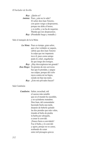 El burlador de Sevilla

	Rey:	 ¿Quién es?
	Aminta:	 Pues, ¿aún no lo sabe?
          El señor don Juan Tenorio,
          con quien vengo a desposarme,
          porque me debe el honor,
          y es noble, y no ha de negarme.
          Manda que nos desposemos.
	Rey:	 (Prendedle luego y matadle.)

Sale el marqués de la la Mota

	  La Mota:	 Pues es tiempo, gran señor,
              que a luz verdades se saquen,
              sabrás que don Juan Tenorio
              la culpa que me imputaste
              tuvo él, pues como amigo
              pudo él, crüel, engañarme
              de que tengo dos testigos.
	Rey:	 ¿Hay desvergüenza tan grande?
	 Don Diego:	 En premio de mis servicios
              haz que le prendan, y pague
              sus culpas, porque del cielo
              rayos contra mí no bajen,
              siendo mi hijo tan malo.
	Rey:	 ¿Esto mis privados hacen?

Sale Catalinón

	Catalinón:	 Señor, escuchad, oíd
             el suceso más notable
             que en el mundo ha sucedido,
             y en oyéndome matadme.
             Don Juan, del comendador
             haciendo burla una tarde,
             después de haberle quitado
             las dos prendas que más valen,
             tirando al bulto de piedra
             la barba por ultrajarle,
             a cenar le convidó.
             ¡Nunca fuera a convidarle!
             Fue el bulto, y le convidó
             y agora, porque no os canse,
             acabando de cenar
             entre mil presagios graves

212
 