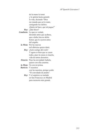 AP Spanish Literature I

                  de la mano le tomó
                  y le aprieta hasta quitarle
                  la vida, diciendo “Dios
                  me manda que así te mate,
                  castigando tus delitos.
                  ¡Quién tal hace, que tal pague!”
	Rey:	            ¿Qué dices?
	Catalinón:	      Lo que es verdad,
                  diciendo antes que acabase,
                  que a doña Ana no debía
                  honor, que lo oyeron antes
                  del engaño.
	     la Mota:	   Por las nuevas
                  mil albricias quiero darte.
	Rey:	            ¡Justo castigo del cielo!
                  Y agora es bien que se casen
                  todos, pues la causa es muerta,
                  vida de tantos desastres.
	Octavio:	        Pues ha enviudado Isabela,
                  quiero con ella casarme.
	 la Mota:	       Yo con mi prima.
	Batricio:	       Y nosotros
                  con las nuestras, porque acabe
                  “El convidado de piedra”.
	Rey:	            Y el sepulcro se traslade
                  en San Francisco en Madrid
                  para memoria más grande.




                                                                        213
 