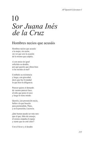 AP Spanish Literature I



10
Sor Juana Inés
de la Cruz
Hombres necios que acusáis
Hombres necios que acusáis
a la mujer, sin razón,
sin ver que sois la ocasión
de lo mismo que culpáis;

si con ansia sin igual
solicitáis su desdén,
por qué queréis que obren bien
si las incitáis al mal?

Combatís su resistencia
y luego, con gravedad,
decís que fue liviandad
lo que hizo la diligencia.

Parecer quiere el denuedo
de vuestro parecer loco,
al niño que pone el coco
y luego le tiene miedo.

Queréis, con presunción necia,
hallar a la que buscáis
para prentendida, Thais,
y en la posesión, Lucrecia.

¿Qué humor puede ser más raro
que el que, falto de consejo,
él mismo empaña el espejo
y siente que no esté claro?

Con el favor y el desdén

                                                    215
 