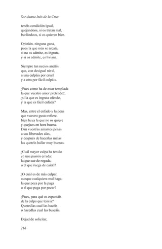 Sor Juana Inés de la Cruz

tenéis condición igual,
quejándoos, si os tratan mal,
burlándoos, si os quieren bien.

Opinión, ninguna gana,
pues la que más se recata,
si no os admite, es ingrata,
y si os admite, es liviana.

Siempre tan necios andáis
que, con desigual nivel,
a una culpáis por cruel
y a otra por fácil culpáis.

¿Pues como ha de estar templada
la que vuestro amor pretende?,
¿si la que es ingrata ofende,
y la que es fácil enfada?

Mas, entre el enfado y la pena
que vuestro gusto refiere,
bien haya la que no os quiere
y quejaos en hora buena.
Dan vuestras amantes penas
a sus libertades alas,
y después de hacerlas malas
las queréis hallar muy buenas.

¿Cuál mayor culpa ha tenido
en una pasión errada:
la que cae de rogada,
o el que ruega de caído?

¿O cuál es de más culpar,
aunque cualquiera mal haga;
la que peca por la paga
o el que paga por pecar?

¿Pues, para qué os espantáis
de la culpa que tenéis?
Queredlas cual las hacéis
o hacedlas cual las buscáis.

Dejad de solicitar,

216
 