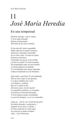 José María Heredia



11
José María Heredia
En una tempestad
Huracán, huracán, venir te siento,
Y en tu soplo abrasado
Respiro entusiasmado
Del señor de los aires el aliento.

En las alas del viento suspendido
Vedle rodar por el espacio inmenso,
Silencioso, tremendo, irresistible
En su curso veloz. La tierra en calma
Siniestra; misteriosa,
Contempla con pavor su faz terrible.
¿Al toro no miráis? El suelo escarban,
De insoportable ardor sus pies heridos:
La frente poderosa levantando,
Y en la hinchada nariz fuego aspirando,
Llama la tempestad con sus bramidos.

¡Qué nubes! ¡qué furor! El sol temblando
Vela en triste vapor su faz gloriosa,
Y su disco nublado sólo vierte
Luz fúnebre y sombría,
Que no es noche ni día...
¡Pavoroso calor, velo de muerte!
Los pajarillos tiemblan y se esconden
Al acercarse el huracán bramando,
Y en los lejanos montes retumbando
Le oyen los bosques, y a su voz responden.

Llega ya... ¿No le veis? ¡Cuál desenvuelve
Su manto aterrador y majestuoso...!
¡Gigante de los aires, te saludo...!
En fiera confusión el viento agita
Las orlas de su parda vestidura...
¡Ved...! ¡En el horizonte

218
 