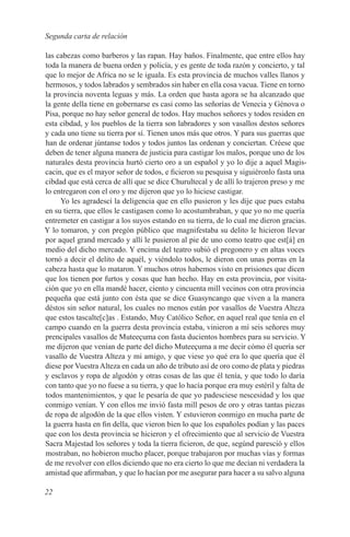 Segunda carta de relación

las cabezas como barberos y las rapan. Hay baños. Finalmente, que entre ellos hay
toda la manera de buena orden y policía, y es gente de toda razón y concierto, y tal
que lo mejor de Africa no se le iguala. Es esta provincia de muchos valles llanos y
hermosos, y todos labrados y sembrados sin haber en ella cosa vacua. Tiene en torno
la provincia noventa leguas y más. La orden que hasta agora se ha alcanzado que
la gente della tiene en gobernarse es casi como las señorías de Venecia y Génova o
Pisa, porque no hay señor general de todos. Hay muchos señores y todos residen en
esta cibdad, y los pueblos de la tierra son labradores y son vasallos destos señores
y cada uno tiene su tierra por sí. Tienen unos más que otros. Y para sus guerras que
han de ordenar júntanse todos y todos juntos las ordenan y conciertan. Créese que
deben de tener alguna manera de justicia para castigar los malos, porque uno de los
naturales desta provincia hurtó cierto oro a un español y yo lo dije a aquel Magis-
cacin, que es el mayor señor de todos, e ficieron su pesquisa y siguiéronlo fasta una
cibdad que está cerca de allí que se dice Churultecal y de allí lo trajeron preso y me
lo entregaron con el oro y me dijeron que yo lo hiciese castigar.
     Yo les agradescí la deligencia que en ello pusieron y les dije que pues estaba
en su tierra, que ellos le castigasen como lo acostumbraban, y que yo no me quería
entremeter en castigar a los suyos estando en su tierra, de lo cual me dieron gracias.
Y lo tomaron, y con pregón público que magnifestaba su delito le hicieron llevar
por aquel grand mercado y allí le pusieron al pie de uno como teatro que est[á] en
medio del dicho mercado. Y encima del teatro subió el pregonero y en altas voces
tornó a decir el delito de aquél, y viéndolo todos, le dieron con unas porras en la
cabeza hasta que lo mataron. Y muchos otros habemos visto en prisiones que dicen
que los tienen por furtos y cosas que han hecho. Hay en esta provincia, por visita-
ción que yo en ella mandé hacer, ciento y cincuenta mill vecinos con otra provincia
pequeña que está junto con ésta que se dice Guasyncango que viven a la manera
déstos sin señor natural, los cuales no menos están por vasallos de Vuestra Alteza
que estos tascalte[c]as . Estando, Muy Católico Señor, en aquel real que tenía en el
campo cuando en la guerra desta provincia estaba, vinieron a mí seis señores muy
prencipales vasallos de Muteeçuma con fasta ducientos hombres para su servicio. Y
me dijeron que venían de parte del dicho Muteeçuma a me decir cómo él quería ser
vasallo de Vuestra Alteza y mi amigo, y que viese yo qué era lo que quería que él
diese por Vuestra Alteza en cada un año de tributo así de oro como de plata y piedras
y esclavos y ropa de algodón y otras cosas de las que él tenía, y que todo lo daría
con tanto que yo no fuese a su tierra, y que lo hacía porque era muy estéril y falta de
todos mantenimientos, y que le pesaría de que yo padesciese nescesidad y los que
conmigo venían. Y con ellos me invió fasta mill pesos de oro y otras tantas piezas
de ropa de algodón de la que ellos visten. Y estuvieron conmigo en mucha parte de
la guerra hasta en fin della, que vieron bien lo que los españoles podían y las paces
que con los desta provincia se hicieron y el ofrecimiento que al servicio de Vuestra
Sacra Majestad los señores y toda la tierra ficieron, de que, segúnd paresció y ellos
mostraban, no hobieron mucho placer, porque trabajaron por muchas vías y formas
de me revolver con ellos diciendo que no era cierto lo que me decían ni verdadera la
amistad que afirmaban, y que lo hacían por me asegurar para hacer a su salvo alguna

22
 