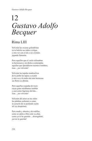Gustavo Adolfo Becquer



12
Gustavo Adolfo
Becquer
Rima LIII
Volverán las oscuras golondrinas
en tu balcón sus nidos a colgar,
y otra vez con el ala a sus cristales
jugando llamarán.

Pero aquellas que el vuelo refrenaban
tu hermosura y mi dicha a contemplar,
aquellas que aprendieron nuestros nombres,
ésas... ¡no volverán!

Volverán las tupidas madreselvas
de tu jardín las tapias a escalar
y otra vez a la tarde aún más hermosas
sus flores se abrirán.

Pero aquellas cuajadas de rocío
cuyas gotas mirábamos temblar
y caer como lágrimas del día....
ésas... ¡no volverán!

Volverán del amor en tus oídos
las palabras ardientes a sonar,
tu corazón de su profundo sueño
tal vez despertará.

Pero mudo y absorto y de rodillas,
como se adora a Dios ante su altar,
como yo te he querido..., desengáñate,
¡así no te querrán!



220
 