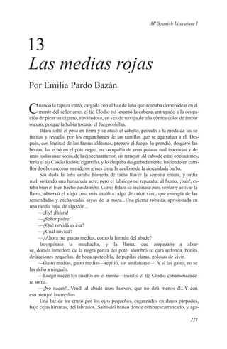 AP Spanish Literature I



13
Las medias rojas
Por Emilia Pardo Bazán

C    uando la rapaza entró, cargada con el haz de leña que acababa demerodear en el
     monte del señor amo, el tío Clodio no levantó la cabeza, entregado a la ocupa-
ción de picar un cigarro, sirviéndose, en vez de navaja,de uña córnea color de ámbar
oscuro, porque la había tostado el fuegocolillas.
      Ildara soltó el peso en tierra y se atusó el cabello, peinado a la moda de las se-
ñoritas y revuelto por los enganchones de las ramillas que se agarraban a él. Des-
pués, con lentitud de las faenas aldeanas, preparó el fuego, lo prendió, desgarró las
berzas, las echó en el pote negro, en compañía de unas patatas mal troceadas y de
unas judías asaz secas, de la cosechaanterior, sin remojar. Al cabo de estas operaciones,
tenía el tío Clodio liadosu cigarrillo, y lo chupaba desgarbadamente, haciendo en carri-
llos dos hoyascomo sumideros grises entre lo azuloso de la descuidada barba.
      Sin duda la leña estaba húmeda de tanto llover la semana entera, y ardía
mal, soltando una humareda acre; pero el labriego no reparaba: al humo, ¡bah!, es-
taba bien él bien hecho desde niño. Como Ildara se inclinase para soplar y activar la
llama, observó el viejo cosa más insólita: algo de color vivo, que emergía de las
remendadas y encharcadas sayas de la moza...Una pierna robusta, aprisionada en
una media roja, de algodón...
     —¡Ey! ¡Ildara!
     —¡Señor padre!
     —¿Qué novidá es ésa?
     —¿Cuál novidá?
     —¿Ahora me gastas medias, como la hirmán del abade?
      Incorpórase la muchacha, y la llama, que empezaba a alzar-
se, dorada,lamedora de la negra panza del pote, alumbró su cara redonda, bonita,
defacciones pequeñas, de boca apetecible, de pupilas claras, golosas de vivir.
     —Gasto medias, gasto medias—repitió, sin amilanarse—. Y si las gasto, no se
las debo a ninguén.
     —Luego nacen los cuartos en el monte—insistió el tío Clodio conamenazado-
ra sorna.
     —¡No nacen!...Vendí al abade unos huevos, que no dirá menos él...Y con
eso merqué las medias.
      Una luz de ira cruzó por los ojos pequeños, engarzados en duros párpados,
bajo cejas hirsutas, del labrador...Saltó del banco donde estabaescarrancado, y aga-

                                                                                    221
 