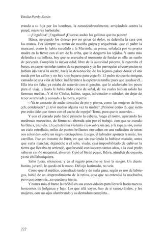 Emilia Pardo Bazán

rrando a su hija por los hombros, la zarandeóbrutalmente, arrojándola contra la
pared, mientras barbotaba:
     —¡Engañosa! ¡Engañosa! ¡Cluecas andan las gallinas que no ponen!
      Ildara, apretando los dientes por no gritar de dolor, se defendía la cara con
las manos. Era siempre su temor de mociña guapa y requebrada, que el padre la
mancase, como le había sucedido a la Marisola, su prima, señalada por su propia
madre en la frente con el aro de la criba, que le desgarró los tejidos. Y tanto más
defendía a su belleza, hoy que se acercaba el momento de fundar en ella un sueño
de porvenir. Cumplida la mayor edad, libre de la autoridad paterna, la esperaba el
barco, en cuyas entrañas tantos de su parroquia y de las parroquias circunvencias se
habían ido hacia la suerte, hacia lo desconocido de los lejanos países donde el oro
rueda por las calles y no hay sino bajarse para cogerlo. El padre no quería emigrar,
cansado de una vida de labor, indiferente a la esperanza tardía: pues que quedase él...
Ella iría sin falta; ya estaba de acuerdo con el gancho, que le adelantaba los pesos
para el viaje, y hasta le había dado cinco de señal, de los cuales habían salido las
famosas medias...Y el tío Clodio, ladino, sagaz, adivinador o sabedor, sin dejar de
tener acorralada y acosada a la moza, repetía:
     —Ya te cansaste de andar descalza de pie y pierna, como las mujeres de bien,
¿eh, condenada? ¿Llevó medias alguna vez tu madre? ¿Peinóse como tú, que siem-
pre estás dale que tienes con el cacho de espejo? Toma, para que te acuerdes...
      Y con el cerrado puño hirió primero la cabeza, luego el rostro, apartando las
medrosas manecitas, de forma no alterada aún por el trabajo, con que se escuda-
ba Ildara, trémula. El cachete más violento cayó sobre un ojo, y la rapaza vio, como
un cielo estrellado, miles de puntos brillantes envueltos en una radiación de inten-
sos coloridos sobre un negro terciopeloso. Luego, el labrador aporreó la nariz, los
carrillos. Fue un instante de furor, en que sin escrúpulo la hubiese matado, antes
que verla marchar, dejándole a él solo, viudo, casi imposibilitado de cultivar la
tierra que llevaba en arriendo, quefecundó con sudores tantos años, a la cual profe-
saba un cariño maquinal, absurdo. Cesó al fin de pegar; Ildara, aturdida de espanto,
ya no chillabasiquiera.
      Salió fuera, silenciosa, y en el regato próximo se lavó la sangre. Un diente
bonito, juvenil, le quedó en la mano. Del ojo lastimado, no veía.
      Como que el médico, consultado tarde y de mala gana, según es uso de labrie-
gos, habló de un desprendimiento de la retina, cosa que no entendió la muchacha,
pero que consistía...en quedarse tuerta.
      Y nunca más el barco la recibió en sus concavidades para llevarla hacia nuevos
horizontes de holganza y lujo. Los que allá vayan, han de ir sanos,válidos, y las
mujeres, con sus ojos alumbrando y su dentadura completa...




222
 