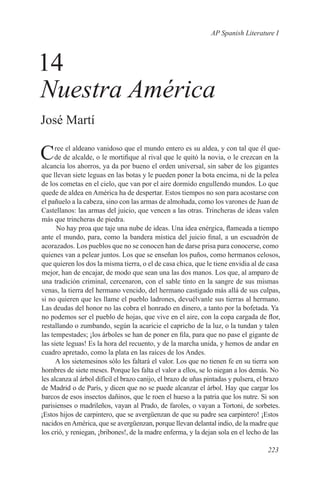 AP Spanish Literature I



14
Nuestra América
José Martí

C    ree el aldeano vanidoso que el mundo entero es su aldea, y con tal que él que-
     de de alcalde, o le mortifique al rival que le quitó la novia, o le crezcan en la
alcancía los ahorros, ya da por bueno el orden universal, sin saber de los gigantes
que llevan siete leguas en las botas y le pueden poner la bota encima, ni de la pelea
de los cometas en el cielo, que van por el aire dormido engullendo mundos. Lo que
quede de aldea en América ha de despertar. Estos tiempos no son para acostarse con
el pañuelo a la cabeza, sino con las armas de almohada, como los varones de Juan de
Castellanos: las armas del juicio, que vencen a las otras. Trincheras de ideas valen
más que trincheras de piedra.
      No hay proa que taje una nube de ideas. Una idea enérgica, flameada a tiempo
ante el mundo, para, como la bandera mística del juicio final, a un escuadrón de
acorazados. Los pueblos que no se conocen han de darse prisa para conocerse, como
quienes van a pelear juntos. Los que se enseñan los puños, como hermanos celosos,
que quieren los dos la misma tierra, o el de casa chica, que le tiene envidia al de casa
mejor, han de encajar, de modo que sean una las dos manos. Los que, al amparo de
una tradición criminal, cercenaron, con el sable tinto en la sangre de sus mismas
venas, la tierra del hermano vencido, del hermano castigado más allá de sus culpas,
si no quieren que les llame el pueblo ladrones, devuélvanle sus tierras al hermano.
Las deudas del honor no las cobra el honrado en dinero, a tanto por la bofetada. Ya
no podemos ser el pueblo de hojas, que vive en el aire, con la copa cargada de flor,
restallando o zumbando, según la acaricie el capricho de la luz, o la tundan y talen
las tempestades; ¡los árboles se han de poner en fila, para que no pase el gigante de
las siete leguas! Es la hora del recuento, y de la marcha unida, y hemos de andar en
cuadro apretado, como la plata en las raíces de los Andes.
      A los sietemesinos sólo les faltará el valor. Los que no tienen fe en su tierra son
hombres de siete meses. Porque les falta el valor a ellos, se lo niegan a los demás. No
les alcanza al árbol difícil el brazo canijo, el brazo de uñas pintadas y pulsera, el brazo
de Madrid o de París, y dicen que no se puede alcanzar el árbol. Hay que cargar los
barcos de esos insectos dañinos, que le roen el hueso a la patria que los nutre. Si son
parisienses o madrileños, vayan al Prado, de faroles, o vayan a Tortoni, de sorbetes.
¡Estos hijos de carpintero, que se avergüenzan de que su padre sea carpintero! ¡Estos
nacidos en América, que se avergüenzan, porque llevan delantal indio, de la madre que
los crió, y reniegan, ¡bribones!, de la madre enferma, y la dejan sola en el lecho de las

                                                                                      223
 
