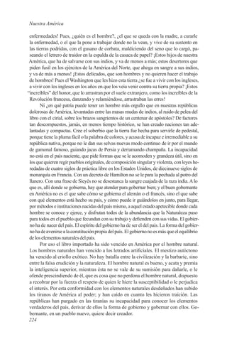 Nuestra América

 enfermedades! Pues, ¿quién es el hombre?, ¿el que se queda con la madre, a curarle
 la enfermedad, o el que la pone a trabajar donde no la vean, y vive de su sustento en
 las tierras podridas, con el gusano de corbata, maldiciendo del seno que lo cargó, pa-
 seando el letrero de traidor en la espalda de la casaca de papel? ¡Estos hijos de nuestra
 América, que ha de salvarse con sus indios, y va de menos a más; estos desertores que
 piden fusil en los ejércitos de la América del Norte, que ahoga en sangre a sus indios,
 y va de más a menos! ¡Estos delicados, que son hombres y no quieren hacer el trabajo
 de hombres! Pues el Washington que les hizo esta tierra ¿se fue a vivir con los ingleses,
 a vivir con los ingleses en los años en que los veía venir contra su tierra propia? ¡Estos
“increíbles” del honor, que lo arrastran por el suelo extranjero, como los increíbles de la
 Revolución francesa, danzando y relamiéndose, arrastraban las erres!
       Ni ¿en qué patria puede tener un hombre más orgullo que en nuestras repúblicas
 dolorosas de América, levantadas entre las masas mudas de indios, al ruido de pelea del
 libro con el cirial, sobre los brazos sangrientos de un centenar de apóstoles? De factores
 tan descompuestos, jamás, en menos tiempo histórico, se han creado naciones tan ade-
 lantadas y compactas. Cree el soberbio que la tierra fue hecha para servirle de pedestal,
 porque tiene la pluma fácil o la palabra de colores, y acusa de incapaz e irremediable a su
 república nativa, porque no le dan sus selvas nuevas modo continuo de ir por el mundo
 de gamonal famoso, guiando jacas de Persia y derramando champaña. La incapacidad
 no está en el país naciente, que pide formas que se le acomoden y grandeza útil, sino en
 los que quieren regir pueblos originales, de composición singular y violenta, con leyes he-
 redadas de cuatro siglos de práctica libre en los Estados Unidos, de diecinueve siglos de
 monarquía en Francia. Con un decreto de Hamilton no se le para la pechada al potro del
 llanero. Con una frase de Sieyés no se desestanca la sangre cuajada de la raza india. A lo
 que es, allí donde se gobierna, hay que atender para gobernar bien; y el buen gobernante
 en América no es el que sabe cómo se gobierna el alemán o el francés, sino el que sabe
 con qué elementos está hecho su país, y cómo puede ir guiándolos en junto, para llegar,
 por métodos e instituciones nacidas del país mismo, a aquel estado apetecible donde cada
 hombre se conoce y ejerce, y disfrutan todos de la abundancia que la Naturaleza puso
 para todos en el pueblo que fecundan con su trabajo y defienden con sus vidas. El gobier-
 no ha de nacer del país. El espíritu del gobierno ha de ser el del país. La forma del gobier-
 no ha de avenirse a la constitución propia del país. El gobierno no es más que el equilibrio
 de los elementos naturales del país.
       Por eso el libro importado ha sido vencido en América por el hombre natural.
 Los hombres naturales han vencido a los letrados artificiales. El mestizo autóctono
 ha vencido al criollo exótico. No hay batalla entre la civilización y la barbarie, sino
 entre la falsa erudición y la naturaleza. El hombre natural es bueno, y acata y premia
 la inteligencia superior, mientras ésta no se vale de su sumisión para dañarle, o le
 ofende prescindiendo de él, que es cosa que no perdona el hombre natural, dispuesto
 a recobrar por la fuerza el respeto de quien le hiere la susceptibilidad o le perjudica
 el interés. Por esta conformidad con los elementos naturales desdeñados han subido
 los tiranos de América al poder; y han caído en cuanto les hicieron traición. Las
 repúblicas han purgado en las tiranías su incapacidad para conocer los elementos
 verdaderos del país, derivar de ellos la forma de gobierno y gobernar con ellos. Go-
 bernante, en un pueblo nuevo, quiere decir creador.
 224
 