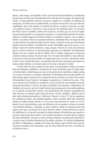 Nuestra América

aman, y sólo aman, a los pueblos viriles; como la hora del desenfreno y la ambición,
de que acaso se libre, por el predominio de lo más puro de su sangre, la América del
Norte, o el que pudieran lanzarla sus masas vengativas y sórdidas, la tradición de
conquista y el interés de un caudillo hábil, no está tan cercana aún a los ojos del más
espantadizo, que no dé tiempo a la prueba de altivez, continua y discreta, con que
se la pudiera encarar y desviarla; como su decoro de república pone a la América
del Norte, ante los pueblos atentos del Universo, un freno que no le ha de quitar
la provocación pueril o la arrogancia ostentosa, o la discordia parricida de nuestra
América, el deber urgente de nuestra América es enseñarse como es, una en alma e
intento, vencedora veloz de un pasado sofocante, manchada sólo con sangre de abo-
no que arranca a las manos la pelea con las ruinas, y la de las venas que nos dejaron
picadas nuestros dueños. El desdén del vecino formidable, que no la conoce, es el
peligro mayor de nuestra América; y urge, porque el día de la visita está próximo,
que el vecino la conozca, la conozca pronto, para que no la desdeñe. Por ignorancia
llegaría, tal vez, a poner en ella la codicia. Por el respeto, luego que la conociese,
sacaría de ella las manos. Se ha de tener fe en lo mejor del hombre y desconfiar de
lo peor de él. Hay que dar ocasión a lo mejor para que se revele y prevalezca sobre
lo peor. Si no, lo peor prevalece. Los pueblos han de tener una picota para quien les
azuza a odios inútiles; y otra para quien no les dice a tiempo la verdad.
      No hay odio de razas, porque no hay razas. Los pensadores canijos, los pensa-
dores de lámparas, enhebran y recalientan las razas de librería, que el viajero justo
y el observador cordial buscan en vano en la justicia de la naturaleza, donde resalta,
en el amor victorioso y el apetito turbulento, la identidad universal del hombre. El
alma emana, igual y eterna, de los cuerpos diversos en forma y en color. Peca contra
la humanidad el que fomente y propague la oposición y el odio de las razas. Pero
en el amasijo de los pueblos se condensan, en la cercanía de otros pueblos diversos,
caracteres peculiares y activos, de ideas y de hábitos, de ensanche y adquisición, de
vanidad y de avaricia, que del estado latente de preocupaciones nacionales pudieran,
en un período de desorden interno o de precipitación del carácter acumulado del
país, trocarse en amenaza grave para las tierras vecinas, aisladas y débiles, que el
país fuerte declara perecederas e inferiores. Pensar es servir. Ni ha de suponerse,
por antipatía de aldea, una maldad ingénita y fatal al pueblo rubio del continente,
porque no habla nuestro idioma, ni ve la casa como nosotros la vemos, ni se nos
parece en sus lacras políticas, que son diferentes de las nuestras; ni tiene en mucho
a los hombres biliosos y trigueños, ni mira caritativo, desde su eminencia aún mal
segura, a los que, con menos favor de la historia, suben a tramos heroicos la vía de
las repúblicas; ni se han de esconder los datos patentes del problema que puede re-
solverse, para la paz de los siglos, con el estudio oportuno y la unión tácita y urgente
del alma continental. ¡Porque ya suena el himno unánime; la generación actual lleva
a cuestas, por el camino abonado por los padres sublimes, la América trabajadora;
del Bravo a Magallanes, sentado en el lomo del cóndor, regó el Gran Zemí, por las
naciones románticas del continente y por las islas dolorosas del mar, la semilla de
la América nueva!


228
 