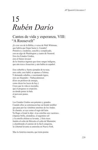 AP Spanish Literature I



15
Rubén Darío
Cantos de vida y esperanza, VIII:
“A Roosevelt”
¡Es con voz de la Biblia, o verso de Walt Whitman,
que habría que llegar hasta ti, Cazador!
Primitivo y moderno, sencillo y complicado,
con un algo de Washington y cuatro de Nemrod.
Eres los Estados Unidos,
eres el futuro invasor
de la América ingenua que tiene sangre indígena,
que aún reza a Jesucristo y aún habla en español.

Eres soberbio y fuerte ejemplar de tu raza;
eres culto, eres hábil; te opones a Tolstoy.
Y domando caballos, o asesinando tigres,
eres un Alejandro—Nabucodonosor.
(Eres un profesor de energía,
como dicen los locos de hoy.)
Crees que la vida es incendio,
que el progreso es erupción;
en donde pones la bala
el porvenir pones.
No.

Los Estados Unidos son potentes y grandes.
Cuando ellos se estremecen hay un hondo temblor
que pasa por las vértebras enormes de los Andes.
Si clamáis, se oye como el rugir del león.
Ya Hugo a Grant le dijo: «Las estrellas son vuestras».
(Apenas brilla, alzándose, el argentino sol
y la estrella chilena se levanta...) Sois ricos.
Juntáis al culto de Hércules el culto de Mammón;
y alumbrando el camino de la fácil conquista,
la Libertad levanta su antorcha en Nueva York.

Mas la América nuestra, que tenía poetas

                                                                            229
 