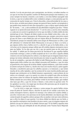 AP Spanish Literature I

traición. Los de esta provincia, por consiguiente, me decían y avisaban muchas ve-
ces que no me fiase de aquellos vasallos de Muteeçuma porque eran traidores y sus
cosas siempre las hacían a traición y con mañas y con éstas habían sojuzgado toda
la tierra, y que me avisaban dello como verdaderos amigos y como personas que los
conoscían de mucho tiempo acá. Vista la discordia y desconformidad de los unos y
de los otros, no hobe poco placer, porque me paresció hacer mucho a mi propósito y
que podría tener manera de más aína sojuzgarlos y que se dijese aquel comúnt decir
de “de monte...”, etc. y aún acordéme de una abtorídad evangélica que dice: “Omne
regnum in se ipsum divissum desolavitur”. Y con los unos y con los otros maneaba,
y a cada uno en secreto le agradescía el aviso que me daba y le daba crédito de más
amistad que al otro. Después de haber estado en esta cibdad veinte días y más, me
dijeron aquellos señores mensajeros de Muteeçuma que siempre estuvieron conmi-
go que me fuese a una cibdad que está seis leguas désta de Tascaltecal que se dice
Churultecal, porque los naturales dellos eran amigos de Muteeçuma su señor, y que
allí sabríamos la voluntad del dicho Muteeçuma si era que yo fuese a su tierra; y
que algunos dellos irían a hablar con él y a decirle lo que yo les había dicho, y me
volverían con la respuesta aunque sabían que allí estaban algunos mensajeros suyos
para me hablar. Yo les dije que me iría y que me partiría para un día cierto que
les señalé. Y sabido por los desta provincia de Tascaltecal lo que aquellos habían
concertado conmigo y cómo yo había aceptado de me ir con ellos a aquella cibdad,
vinieron a mí con mucha pena los señores y me dijeron que en ninguna manera fuese
porque me tenían ordenada cierta traición para me matar en aquella cibdad a mí y a
los de mi compañía, y que para ello había inviado Muteeçuma de su tierra - porque
alguna parte della confina con esta cibdad cincuenta mill hombres, y que los tenía
en guarnición a dos leguas de la dicha cibdad, segúnd señalaron; y que tenía cerrado
el camino real por do solían ir, y hecho otro nuevo de muchos hoyos y palos agudos
hincados y encubiertos para que los caballos cayesen y se mancasen; y que tenían
muchas de las calles tapiadas y por las azoteas de las casas muchas piedras para que
después que entrásemos en la cibdad tomamos seguramente y aprovecharse de no-
sotros a su voluntad; y que si yo quería ver cómo era verdad lo que ellos me decían,
que mirase cómo los señores de aquella cibdad nunca habían venido a me ver ni a
hablar estando tan cerca désta, pues habían venido los de Guasucango, que estaban
más lejos que ellos, y que los inviase a llamar y vería cómo no querían venir. Yo
les agradescí su aviso y les rogué que me diesen ellos personas que de mi parte los
fuesen a llamar, y ansí me las dieron.
      Y yo les invié a rogar que viniesen a verme porque les quería hablar ciertas
cosas de parte de Vuestra Alteza y decirles la causa de mi venida a esta tierra, los
cuales mensajeros fueron y dijeron mi mensaje a los señores de la dicha cibdad, y
con ellos vinieron dos o tres personas no de mucha abtoridad y me dijeron que ellos
venían de parte de aquellos señores porque ellos no podían venir por estar enfermos,
que a ellos les dijese lo que querían. Los desta cibdad me dijeron que era burla, y
que aquellos mensajeros eran hombres de poca suerte y que en ninguna manera me
partiese sin que los señores de la cibdad viniesen aquí. Yo les hablé a aquellos men-
sajeros y les dije que embajada de tan alto príncipe como Vuestra Sacra Majestad

                                                                                 23
 