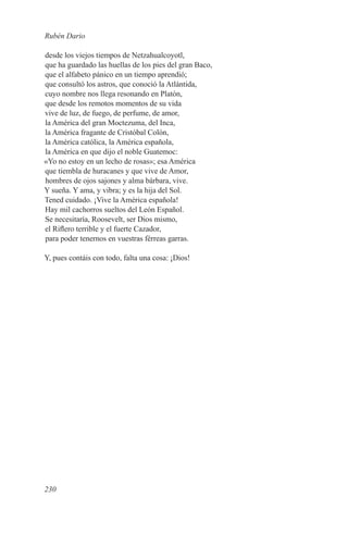 Rubén Dario

desde los viejos tiempos de Netzahualcoyotl,
que ha guardado las huellas de los pies del gran Baco,
que el alfabeto pánico en un tiempo aprendió;
que consultó los astros, que conoció la Atlántida,
cuyo nombre nos llega resonando en Platón,
que desde los remotos momentos de su vida
vive de luz, de fuego, de perfume, de amor,
la América del gran Moctezuma, del Inca,
la América fragante de Cristóbal Colón,
la América católica, la América española,
la América en que dijo el noble Guatemoc:
«Yo no estoy en un lecho de rosas»; esa América
que tiembla de huracanes y que vive de Amor,
hombres de ojos sajones y alma bárbara, vive.
Y sueña. Y ama, y vibra; y es la hija del Sol.
Tened cuidado. ¡Vive la América española!
Hay mil cachorros sueltos del León Español.
Se necesitaría, Roosevelt, ser Dios mismo,
el Riflero terrible y el fuerte Cazador,
para poder tenernos en vuestras férreas garras.

Y, pues contáis con todo, falta una cosa: ¡Dios!




230
 