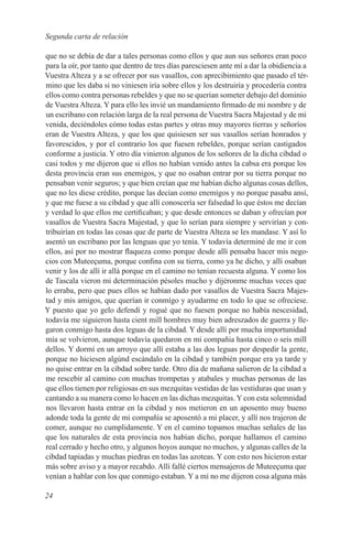 Segunda carta de relación

que no se debía de dar a tales personas como ellos y que aun sus señores eran poco
para la oír, por tanto que dentro de tres días paresciesen ante mí a dar la obidiencia a
Vuestra Alteza y a se ofrecer por sus vasalIos, con aprecibimiento que pasado el tér-
mino que les daba si no viniesen iría sobre ellos y los destruiría y procedería contra
ellos como contra personas rebeldes y que no se querían someter debajo del dominio
de Vuestra Alteza. Y para ello les invié un mandamiento firmado de mi nombre y de
un escribano con relación larga de la real persona de Vuestra Sacra Majestad y de mi
venida, deciéndoles cómo todas estas partes y otras muy mayores tierras y señoríos
eran de Vuestra Alteza, y que los que quisiesen ser sus vasallos serían honrados y
favorescidos, y por el contrario los que fuesen rebeldes, porque serían castigados
conforme a justicia. Y otro día vinieron algunos de los señores de la dicha cibdad o
casi todos y me dijeron que si ellos no habían venido antes la cabsa era porque los
desta provincia eran sus enemigos, y que no osaban entrar por su tierra porque no
pensaban venir seguros; y que bien creían que me habían dicho algunas cosas dellos,
que no les diese crédito, porque las decían como enemígos y no porque pasaba ansí,
y que me fuese a su cibdad y que allí conoscería ser falsedad lo que éstos me decían
y verdad lo que ellos me certificaban; y que desde entonces se daban y ofrecían por
vasallos de Vuestra Sacra Majestad, y que lo serían para siempre y servirían y con-
tribuirían en todas las cosas que de parte de Vuestra Alteza se les mandase. Y así lo
asentó un escribano por las lenguas que yo tenía. Y todavía determiné de me ir con
ellos, así por no mostrar flaqueza como porque desde allí pensaba hacer mís nego-
cios con Muteeçuma, porque confina con su tierra, como ya he dicho, y allí osaban
venir y los de allí ir allá porque en el camino no tenían recuesta alguna. Y como los
de Tascala vieron mi determinación pésoles mucho y dijéronme muchas veces que
lo erraba, pero que pues ellos se habían dado por vasallos de Vuestra Sacra Majes-
tad y mis amigos, que querían ir conmígo y ayudarme en todo lo que se ofreciese.
Y puesto que yo gelo defendí y rogué que no fuesen porque no había nescesidad,
todavía me siguieron hasta cient mill hombres muy bien adreszados de guerra y lle-
garon conmigo hasta dos leguas de la cibdad. Y desde allí por mucha importunidad
mía se volvieron, aunque todavía quedaron en mi compañia hasta cinco o seis mill
dellos. Y dormí en un arroyo que allí estaba a las dos leguas por despedir la gente,
porque no hiciesen algúnd escándalo en la cibdad y también porque era ya tarde y
no quise entrar en la cibdad sobre tarde. Otro día de mañana salieron de la cibdad a
me rescebir al camino con muchas trompetas y atabales y muchas personas de las
que ellos tienen por religiosas en sus mezquitas vestidas de las vestiduras que usan y
cantando a su manera como lo hacen en las dichas mezquitas. Y con esta solemnidad
nos llevaron hasta entrar en la cibdad y nos metieron en un aposento muy bueno
adonde toda la gente de mi compañía se aposentó a mi placer, y allí nos trajeron de
comer, aunque no cumplidamente. Y en el camino topamos muchas señales de las
que los naturales de esta provincia nos habían dicho, porque hallamos el camino
real cerrado y hecho otro, y algunos hoyos aunque no muchos, y algunas calles de la
cibdad tapiadas y muchas piedras en todas las azoteas. Y con esto nos hicieron estar
más sobre aviso y a mayor recabdo. Allí fallé ciertos mensajeros de Muteeçuma que
venían a hablar con los que conmigo estaban. Y a mí no me dijeron cosa alguna más

24
 