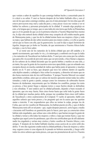AP Spanish Literature I

 que venían a saber de aquéllos lo que conmigo habían hecho y concertado para lo
 ir a decir a su señor. Y ansí se fueron después de los haber hablado ellos y aun el
 uno de los que antes conmigo estaban, que era el más prencipal. En tres días que allí
 estuve proveyeron muy mal y cada día peor, y muy pocas veces me venían a ver ni
 hablar los señores y personas principales de la cibdad. Y estando algo perplejo en
 esto, a la lengua que yo tengo, que es una india de esta tierra que hobe en Putunchan,
 que es el rio grande de que ya en la primera relación a Vuestra Majestad hice memo-
 ria, le dijo otra natural desta cibdad cómo muy cerquita de allí estaba mucha gente
 de Muteeçuma junta, y que los de la cibdad tenían fuera sus mujeres e hijos y toda
 su ropa y que habían de dar sobre nosotros para nos matar a todos, y si ella se quería
 salvar que se fuese con ella, que la guarescería. La cual lo dijo a aquel Jerónimo de
 Aguilar, lengua que yo hobe en Yucatán, de que ansimesmo a Vuestra Alteza hobe
 escripto, y me lo hizo saber.
       Y yo tomé uno de los naturales de la dicha cibdad que por allí andaba y le
 aparté secretamente, que nadie lo vio, y le interrogué y confirmó con lo que la india
 y los naturales de Tascaltecal me habían dicho. Y ansí por esto como por las señales
 que para ello vía acordé de prevenir antes que ser prevenido, e hice llamar a algunos
 de los señores de la cibdad diciendo que les quería hablar y metílos en una sala, y
 en tanto, fice que la gente de los nuestros estuviese apercibida y que en soltando una
 escopeta diesen en mucha cantidad de indios que había junto al aposento y muchos
 dentro en él. Y ansí se hizo, que después que tuve los señores dentro en aquella
 sala dejélos atando y cabalgué e hice soltar la escopeta, y dímosles tal mano que en
 dos horas murieron más de tres mill hombres. Y porque Vuestra Merced vea cuánd
 aprecibidos estaban, antes que yo saliese de nuestro aposento tenían todas las calles
 tomadas y toda la gente a punto, aunque como los tomamos de sobresalto fueron
 buenos de desbaratar, mayormente que les faltaban los caudillos, porque los tenía
 ya presos, e hice poner fuego a algunas torres y casas fuertes donde se defendían
 y nos ofendian. Y ansí anduve por la cibdad peleando, dejando a buen recaudo el
 aposento, que era muy fuerte, bien cinco horas hasta que eché toda la gente fuera
 de la cibdad por muchas partes della, porque me ayudaban bien cinco mill indios
 de Tascaltecal y otros cuatrocientos de Cempoal. Y vuelto al aposento, hablé con
 aquellos señores que tenía presos y les pregunté qué era la causa que me querían
 matar a traición. Y me respondieron que ellos no tenían la culpa, porque los de
 Culúa, que son los vasallos de Muteeçuma, los habían puesto en ello, y que el dícho
 Muteeçuma tenía allí en tal parte - que, según después paresció, sería legua y medía
- cincuenta mill hombres en guarnición para lo hacer; pero que ya conoscian cómo
 habían sido engañados, que soltase uno o dos dellos y que harían recoger la gente de
 la cibdad y tornar a ella todas las mujeres y niños y ropa que tenían fuera; y que me
 rogaban que aquel yerro les perdonase, que ellos me certificaban que de allí adelante
 nadie los engañaría y serían muy ciertos y leales vasallos de Vuestra Alteza y mis
 amigos. Y después de les haber hablado muchas cosas acerca de su yerro solté dos
 dellos. Y otro día siguiente estaba toda la cibdad poblada y llena de mujeres y niños
 muy seguros como si cosa alguna de lo pasado no hobiera acaescido, y luego solté
 todos los otros señores que tenía presos, con que me prometieron de servir a Vuestra

                                                                                   25
 