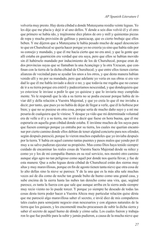 AP Spanish Literature I

volvería muy presto. Hay desta cibdad a donde Muteeçuma residía veinte leguas. Yo
les dije que me placía y dejé ir al uno dellos. Y dende a seis días volvió él y el otro
que prímero se había ido, y trajéronme diez platos de oro y mill y quinientas piezas
de ropa y mucha provisión de gallinas y panicacap, que es cierto brebaje que ellos
beben. Y me dijeron que a Muteeçuma le había pesado mucho de aquel desconcier-
to que en Churultecal se quería hacer porque yo no creería ya sino que había sido por
su consejo y mandado, y que él me hacía cierto que no era ansí; y que la gente que
allí estaba en guarnición era verdad que era suya, pero que ellos se habían movido
sin él habérselo mandado por inducimiento de los de Churultecal, porque eran de
dos provincias suyas que se llamaban la una Acançingo y la otra Yzcucan, que con-
finan con la tierra de la dicha cibdad de Churultecal; y que entre ellos tienen ciertas
alianzas de vecindad para se ayudar los unos a los otros, y que desta manera habían
venido allí y no por su mandado, pero que adelante yo vería en sus obras si era ver-
dad lo que él me habla inviado a decir o no; y que todavía me rogaba que no curase
de ir a su tierra porque era estéril y padeceríamos nescesidad, y que dondequiera que
yo estuviese le inviase a pedir lo que yo quisiese y que lo inviaría muy cumplida-
mente. Yo le respondí que la ida a su tierra no se podía escusar porque había de in-
viar dél y della relación a Vuestra Majestad, y que yo creía lo que él me inviaba a
decir; por tanto, que pues yo no había de dejar de llegar a verle, que él lo hobiese por
bien; y que no se pusiese en otra cosa, porque sería de mucho daño suyo y a mí me
pesaría de cualquiera que le viniese. Y desque ya vido que mi determinada voluntad
era de velle a él y a su tierra, me invió a decir que fuese en hora buena, que él me
esperaría en aquella gran cibdad donde estaba. E invióme muchos de los suyos para
que fuesen conmigo porque ya entraba por su tierra, los cuales me querían encami-
nar por cierto camino donde ellos debían de tener algúnd concierto para nos ofender,
según después paresció, porque lo vieron muchos españoles que yo inviaba después
por la tierra. Y había en aquel cammo tantas puentes y pasos malos que yendo por él
muy a su salvo pudieran ejecutar su propósito. Mas como Dios haya tenido siempre
cuidado de encaminar las reales cosas de Vuestra Sacra Majestad desde su niñez y
como yo y los de mi compañía íbamos en su real servicio, nos mostró otro camino
aunque algo agro no tan peligroso como aquél por donde nos quería llevar, y fue de
esta manera: Que a ocho leguas desta cibdad de Churultecal están dos sierras muy
altas y muy maravillosas, porque en fin de agosto tienen tanta nieve que otra cosa de
lo alto dellas sino la nieve se paresce. Y de la una que es la más alta sale muchas
veces así de día como de noche tan grande bulto de humo como una grand casa, y
sube encima de la sierra hasta las nubes tan derecho como una vira, que, segúnd
paresce, es tanta la fuerza con que sale que aunque arríba en la sierra anda siempre
muy recio viento no lo puede torcer. Y porque yo siempre he deseado de todas las
cosas desta tierra poder hacer a Vuestra Alteza muy particular relación quise désta
que me paresció algo maravillosa saber el secreto, e invié diez de mis compañeros
tales cuales para semejante negocio eran nescesarios y con algunos naturales de la
tierra que los guiasen, y les encomendé mucho procurasen de subir la dicha sierra y
saber el secreto de aquel humo de dónde y cómo salía. Los cuales fueron y trabaja-
ron lo que fue posible para la subir y jamás pudieron, a causa de la mucha nieve que

                                                                                    27
 