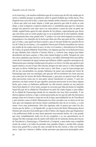 Segunda carta de relación

en la sierra hay y de muchos torbelinos que de la ceniza que de allí sale andan por la
sierra y también porque no pudieron sufrir la grand frialdad que arriba hacía. Pero
llegaron muy cerca de lo alto, y tanto que estando arriba comenzó a salir aquel humo,
y dicen que salía con tanto ímpitu y roído que parescía que toda la sierra se caía
abajo, y ansí se bajaron y trujeron mucha nieve y carámbalos para que los viésemos,
porque nos parescía cosa muy nueva en estas partes a causa de estar en parte tan
cálida, segúnd hasta agora ha sido opinión de los pilotos, especialmente que dicen
que esta tierra está en veinte grados que es en el paralelo de la isla Española, donde
continuamente hace muy grand calor. Y yendo a ver esta sierra toparon un camino y
preguntaron a los naturales de la tierra que iban con ellos que para dó iba, y dijeron
que a Culúa, y que aquél era buen camino y que el otro por donde nos querian llevar
los de Culúa no era bueno, y los españoles fueron por él hasta encumbrar las sierras
por medio de las cuales entre la una y la otra va el camino, y descubrieron los llanos
de Culúa y la grand cibdad de Temixtitán y las lagunas que hay en la dicha provincia,
de que adelante haré relación a Vuestra Alteza, y vinieron muy alegres por haber
descubierto tan buen camino, y Dios sabe cúanto holgué yo dello. Después de veni-
dos estos españoles que fueron a ver la sierra y me haber informado bien ansí dellos
como de los naturales de aquel camino que hallaron, hablé a aquellos mensajeros de
Muteeçuma que conmigo estaban para me guiar a su tierra y les dije que quería ir por
aquel camino y no por el que ellos decían, porque era más cerca o y ellos respondie-
ron que yo decía verdad que era más cerca y más llano, y que la causa porque por
allí no me encaminaban era porque habíamos de pasar una jornada por tierra de
Guasuçingo que eran sus enemigos, por que por allí no terníamos las cosas nescesa-
rias como por las tierras del dicho Muteeçuma; y que pues yo quería ir por allí, que
ellos proveerían cómo por la otra parte saliese bastimento al camino. Y ansí nos
partimos con harto temor de que aquellos quisiesen perseverar en nos hacer alguna
burla, pero como ya habíamos publicado ser allá nuestro camino no me paresció
fuera bien dejarlo ni volver atrás, porque no creyesen que falta de ánimo lo empidía.
Aquel día que de la cibdad de Churultecal me partí fui cuatro leguas a unas aldeas
de la cibdad de Guasucingo donde de los naturales fue muy bien rescebido. Y me
dieron algunas esclavas y ropa y ciertas pecezuelas de oro que de todo fue bien poco,
porque éstos no lo tienen a causa de ser de la liga y parcialidad de los de Tascaltecal
y por tenerlos como el dicho Muteeçuma los tiene cercados con su tierra en tal ma-
nera que con ningunas provincias tienen contratación más de en su tierra, y a esta
causa viven muy pobremente. Otro día siguiente subí el puerto por entre las dos
sierras que he dicho, y a la bajada dél, ya que la tierra del dicho Muteeçuma descu-
bríamos por una provincia della que se dice Chalco, dos leguas antes que llegásemos
a las poblaciones hallé un muy buen aposento nuevamente hecho, tal y tan grande
que muy complidamente todos los de mi compañia y yo nos aposentamos en él
aunque llevaba conmigo más de cuatro mill indios de los naturales destas provincias
de Tascaltecal y Guasuçingo y Churultecal y Cempoal, y para todos muy complida-
mente de comer y en todas las posadas muy grandes fuegos y mucha leña, porque
hacia muy grand frío a causa de estar cercado de las dos sierras y ellas con mucha
nieve. Aqui me vinieron a hablar ciertas personas que parescían prencipales entre

28
 