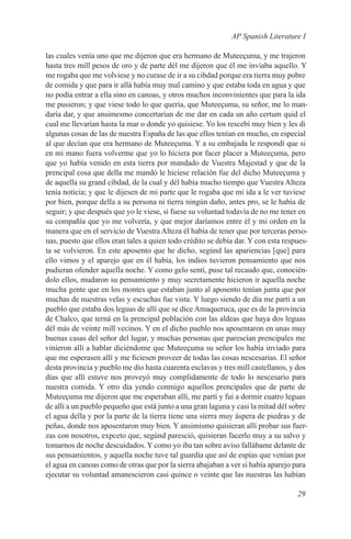 AP Spanish Literature I

las cuales venía uno que me dijeron que era hermano de Muteeçuma, y me trajeron
hasta tres mill pesos de oro y de parte dél me dijeron que él me inviaba aquello. Y
me rogaba que me volviese y no curase de ir a su cibdad porque era tierra muy pobre
de comida y que para ir allá había muy mal camino y que estaba toda en agua y que
no podía entrar a ella sino en canoas, y otros muchos inconvinientes que para la ida
me pusieron; y que viese todo lo que quería, que Muteeçuma, su señor, me lo man-
daría dar, y que ansimesmo concertarían de me dar en cada un año certum quid el
cual me llevarían hasta la mar o donde yo quisiese. Yo los rescebí muy bien y les di
algunas cosas de las de nuestra España de las que ellos tenían en mucho, en especial
al que decían que era hermano de Muteeçuma. Y a su embajada le respondí que si
en mi mano fuera volverme que yo lo hiciera por facer placer a Muteeçuma, pero
que yo había venido en esta tierra por mandado de Vuestra Majestad y que de la
prencipal cosa que della me mandó le hiciese relación fue del dicho Muteeçuma y
de aquella su grand cibdad, de la cual y dél había mucho tiempo que Vuestra Alteza
tenía noticia; y que le dijesen de mi parte que le rogaba que mi ida a le ver tuviese
por bien, porque della a su persona ni tierra ningún daño, antes pro, se le había de
seguir; y que después que yo le viese, si fuese su voluntad todavía de no me tener en
su compañía que yo me volvería, y que mejor daríamos entre él y mi orden en la
manera que en el servicio de Vuestra Alteza él había de tener que por terceras perso-
nas, puesto que ellos eran tales a quien todo crédito se debía dar. Y con esta respues-
ta se volvieron. En este aposento que he dicho, segúnd las apariencias [que] para
ello vimos y el aparejo que en él había, los indios tuvieron pensamiento que nos
pudieran ofender aquella noche. Y como gelo sentí, puse tal recaudo que, conocién-
dolo ellos, mudaron su pensamiento y muy secretamente hicieron ir aquella noche
mucha gente que en los montes que estaban junto al aposento tenían junta que por
muchas de nuestras velas y escuchas fue vista. Y luego siendo de día me partí a un
pueblo que estaba dos leguas de allí que se dice Amaqueruca, que es de la provincia
de Chalco, que terná en la prencipal población con las aldeas que haya dos leguas
dél más de veinte mill vecinos. Y en el dicho pueblo nos aposentaron en unas muy
buenas casas del señor del lugar, y muchas personas que parescían prencipales me
vinieron allí a hablar diciéndome que Muteeçuma su señor los había inviado para
que me esperasen allí y me ficiesen proveer de todas las cosas nescesarias. El señor
desta provincia y pueblo me dio hasta cuarenta esclavas y tres mill castellanos, y dos
días que allí estuve nos proveyó muy complidamente de todo lo nescesario para
nuestra comida. Y otro día yendo conmigo aquellos prencipales que de parte de
Muteeçuma me dijeron que me esperaban allí, me partí y fui a dormir cuatro leguas
de allí a un pueblo pequeño que está junto a una gran laguna y casi la mitad dél sobre
el agua della y por la parte de la tierra tiene una sierra muy áspera de piedras y de
peñas, donde nos aposentaron muy bien. Y ansimismo quisieran allí probar sus fuer-
zas con nosotros, expceto que, segúnd paresció, quisieran facerlo muy a su salvo y
tomarnos de noche descuidados. Y como yo iba tan sobre aviso fallábame delante de
sus pensamientos, y aquella noche tuve tal guardia que así de espías que venían por
el agua en canoas como de otras que por la sierra abajaban a ver si había aparejo para
ejecutar su voluntad amanescieron casi quince o veinte que las nuestras las habían

                                                                                   29
 