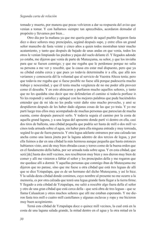 Segunda carta de relación

tomado y muerto, por manera que pocas volvieron a dar su respuesta del aviso que
venían a tomar. Y con hallarnos siempre tan aprecebidos, acordaron demudar el
propósito y llevarnos por bien...
      Otro día por la mañana ya que me quería partir de aquel pueblo llegaron fasta
diez o doce señores muy prencipales, segúnd después supe, y entre ellos un grand
señor mancebo de fasta veinte y cinco años a quien todos mostraban tener mucho
acatamiento, y tanto que después de bajado de unas andas en que venía, todos los
otros le venían limpiando las piedras y pajas del suelo delante él. Y llegados adonde
yo estaba, me dijeron que venía de parte de Muteeçuma, su señor, y que los inviaba
para que se fuesen conmigo; y que me rogaba que le perdonase porque no salía
su persona a me ver y rescebir, que la causa era estar mal dispuesto, pero que ya
su cibdad estaba cerca y que pues yo todavía determinaba ir a ella, que allá nos
veríamos y conoscería dél la voluntad que al servicio de Vuestra Alteza tenía; pero
que todavía me rogaba que si fuese posible no fuese allá porque padescería mucho
trabajo y nescesidad, y que él tenía mucha vergüenza de no me poder allá proveer
como él deseaba. Y en esto ahincaron y purfiaron mucho aquellos señores, y tanto
que no les quedaba sino decir que me defenderían el camino si todavía porfiase ir.
Yo les respondí y satisfice y aplaqué con las mejores palabras que pude haciéndoles
entender que de mi ida no les podía venir daño sino mucho provecho, y ansí se
despidieron después de les haber dado algunas cosas de las que yo traía. Y yo me
partí luego tras ellos muy acompañado de muchas personas que parescían de mucha
cuenta, como después paresció serlo. Y todavía seguía el camino por la costa de
aquella grand laguna, y a una legua del aposento donde partí vi dentro en ella, casi
dos tiros de ballesta, una cibdad pequeña que podría ser hasta de mill o dos mill ve-
cinos toda armada sobre el agua, sin haber para ella ninguna entrada y muy torreada,
segúnd lo que de fuera parescía. Y otra legua adelante entramos por una calzada tan
ancha como una lanza jineta por la laguna adentro de dos tercios de legua, y por
ella fuimos a dar en una cibdad la más hermosa aunque pequeña que hasta entonces
habíamos visto, ansi de muy bien obradas casas y torres como de la buena orden que
en el fundamento della había, por ser armada toda sobre agua. Y en esta cibdad, que
será [de] hasta dos mill vecinos, nos rescibieron muy bíen y nos dieron muy bien de
comer y allí me viníeron a fablar el señor y los prencipales della y me rogaron que
me quedase allí a dormir. Y aquellas personas que conmígo iban de Muteeçuma me
dijeron que no parase, síno que me fuese a otra cibdad que está tres leguas de allí
que se dice Yztapalapa, que es de un hermano del dicho Muteeçuma, y así lo hice.
Y la salida desta cibdad donde comimos, cuyo nombre al presente no me ocurre a la
memoria, es por otra calzada que tenrá una legua grande fasta llegar a la tierra firme.
Y llegado a esta cibdad de Yztapalapa, me salió a rescebir algo fuera della el señor
y otro de una gran cibdad que está cerca della - que será obra de tres leguas - que se
llama Caluaalcan y otros muchos señores que allí me estaban esperando. Y me die-
ron fasta tres mill o cuatro mill castellanos y algunas esclavas y ropa y me hicieron
muy buen acogimiento.
      Terná esta cibdad de Yztapalapa doce o quince mill vecinos, la cual está en la
costa de una laguna salada grande, la mitad dentro en el agua y la otra mitad en la

30
 