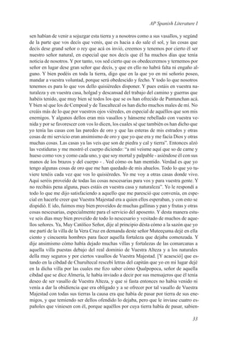 AP Spanish Literature I

sen habían de venir a sojuzgar esta tierra y a nosotros como a sus vasallos, y segúnd
de la parte que vos decís que venís, que es hacia a do sale el sol, y las cosas que
decís dese grand señor o rey que acá os invió, creemos y tenemos por cierto él ser
nuestro señor natural, en especial que nos decís que él ha muchos días que tenía
noticia de nosotros. Y por tanto, vos sed cierto que os obedeceremos y ternemos por
señor en lugar dese gran señor que decís, y que en ello no habrá falta ni engaño al-
guno. Y bien podéis en toda la tierra, digo que en la que yo en mi señorío poseo,
mandar a vuestra voluntad, porque será obedescido y fecho. Y todo lo que nosotros
tenemos es para lo que vos dello quisiéredes disponer. Y pues estáis en vuestra na-
turaleza y en vuestra casa, holgad y descansad del trabajo del camino y guerras que
habéis tenido, que muy bien sé todos los que se os han ofrecido de Puntunchan acá.
Y bien sé que los de Cempoal y de Tascaltecal os han dicho muchos males de mí. No
creáis más de lo que por vuestros ojos viéredes, en especial de aquéllos que son mis
enemigos. Y algunos dellos eran mis vasallos y hánseme rebellado con vuestra ve-
nida y por se favorescer con vos lo dicen, los cuales sé que también os han dicho que
yo tenía las casas con las paredes de oro y que las esteras de mis estrados y otras
cosas de mi servicio eran ansimismo de oro y que yo que era y me facía Dios y otras
muchas cosas. Las casas ya las veis que son de piedra y cal y tierra”. Entonces alzó
las vestiduras y me mostró el cuerpo diciendo: “a mí veisme aquí que so de carne y
hueso como vos y como cada uno, y que soy mortal y palpable - asiéndose él con sus
manos de los brazos y del cuerpo - . Ved cómo os han mentido. Verdad es que yo
tengo algunas cosas de oro que me han quedado de mis ahuelos. Todo lo que yo tu-
viere tenéis cada vez que vos lo quisiéredes. Yo me voy a otras casas donde vivo.
Aquí seréis proveído de todas las cosas nescesarias para vos y para vuestra gente. Y
no recibáis pena alguna, pues estáis en vuestra casa y naturaleza”. Yo le respondí a
todo lo que me dijo satisfaciendo a aquello que me paresció que convenía, en espe-
cial en hacerle creer que Vuestra Majestad era a quien ellos esperaban, y con esto se
dispidió. E ido, fuimos muy bien proveídos de muchas gallinas y pan y frutas y otras
cosas nescesarias, especialmente para el servicio del aposento. Y desta manera estu-
ve seis días muy bien proveído de todo lo nescesario y vesitado de muchos de aque-
llos señores. Ya, Muy Católico Señor, dije al principio désta cómo a la sazón que yo
me partí de la villa de la Vera Cruz en demanda deste señor Muteeçuma dejé en ella
ciento y cincuenta hombres para facer aquella fortaleza que dejaba comenzada. Y
dije ansimismo cómo había dejado muchas villas y fortalezas de las comarcanas a
aquella villa puestas debajo del real dominio de Vuestra Alteza y a los naturales
della muy seguros y por ciertos vasallos de Vuestra Majestad. [Y acaesció] que es-
tando en la cibdad de Churultecal rescebí letras del capitán que yo en mi lugar dejé
en la dicha villa por las cuales me fizo saber cómo Qualpopoca, señor de aquella
cibdad que se dice Almería, le había inviado a decir por sus mensajeros que él tenía
deseo de ser vasallo de Vuestra Alteza, y que si fasta entonces no habia venido ni
venía a dar la obidiencia que era obligado y a se ofrecer por tal vasallo de Vuestra
Majestad con todas sus tierras la causa era que había de pasar por tierra de sus ene-
migos, y que temiendo ser dellos ofendido lo dejaba, pero que le inviase cuatro es-
pañoles que viniesen con él, porque aquéllos por cuya tierra había de pasar, sabien-

                                                                                 33
 