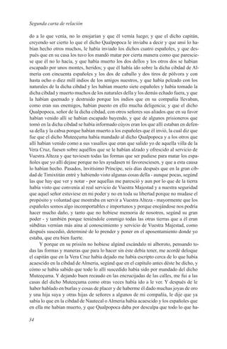 Segunda carta de relación

do a lo que venía, no lo enojarían y que él vernía luego; y que el dicho capitán,
creyendo ser cierto lo que el dicho Qualpopoca le inviaba a decir y que ansí lo ha-
bían hecho otros muchos, le había inviado los dichos cuatro españoles, y que des-
pués que en su casa los tuvo los mandó matar por cierta manera como que parescie-
se que él no lo hacía, y que había muerto los dos dellos y los otros dos se habian
escapado por unos montes, heridos; y que él había ido sobre la dicha cibdad de Al-
mería con cincuenta españoles y los dos de caballo y dos tiros de pólvora y con
hasta ocho o diez mill indios de los amigos nuestros, y que había peleado con los
naturales de la dicha cibdad y les habían muerto siete españoles y había tomado la
dicha cibdad y muerto muchos de los naturales della y los demás echado fuera, y que
la habían quemado y destruido porque los indios que en su compañía llevaban,
como eran sus enemigos, habían puesto en ello mucha deligencia; y que el dicho
Qualpopoca, señor de la dicha cibdad, con otros señores sus aliados que en su favor
habían venido allí se habían escapado huyendo, y que de algunos prisioneros que
tomó en la dicha cibdad se había informado cúyos eran los que allí estaban en defen-
sa della y la cabsa porque habían muerto a los españoles que él invió, la cual diz que
fue que el dicho Muteeçuma había mandado al dicho Qualpopoca y a los otros que
allí habían venido como a sus vasallos que eran que salido yo de aquella villa de la
Vera Cruz, fuesen sobre aquéllos que se le habían alzado y ofrescido al servicio de
Vuestra Alteza y que tuviesen todas las formas que ser pudiese para matar los espa-
ñoles que yo allí dejase porque no les ayudasen ni favoresciesen, y que a esta causa
lo habían hecho. Pasados, lnvitísimo Príncipe, seis días después que en la gran cib-
dad de Timixtitán entré y habiendo visto algunas cosas della - aunque pocas, segúnd
las que hay que ver y notar - por aquellas me paresció y aun por lo que de la tierra
había visto que convenía al real servicio de Vuestra Majestad y a nuestra seguridad
que aquel señor estuviese en mi poder y no en toda su libertad porque no mudase el
propósito y voluntad que mostraba en servir a Vuestra Alteza - mayormente que los
españoles somos algo incomportables e importunos y porque enojándose nos podría
hacer mucho daño, y tanto que no hobiese memoria de nosotros, segúnd su gran
poder - y también porque teniéndole conmigo todas las otras tierras que a él eran
súbditas vernían más aína al conoscimiento y servicio de Vuestra Majestad, como
después suscedió, determiné de lo prender y poner en el aposentamiento donde yo
estaba, que era bien fuerte.
      Y porque en su prisión no hobiese algúnd escándalo ni alboroto, pensando to-
das las formas y maneras que para lo hacer sin éste debía tener, me acordé deloque
el capitán que en la Vera Cruz había dejado me había escripto cerca de lo que había
acaescído en la cíbdad de Almeria, segúnd que en el capítulo antes déste he dícho, y
cómo se había sabido que todo lo allí suscedido había sido por mandado del dicho
Muteeçuma. Y dejando buen recaudo en las encrucijadas de las calles, me fui a las
casas del dicho Muteeçuma como otras veces había ido a le ver. Y después de le
haber hablado en burlas y cosas de placer y de haberme él dado muchas joyas de oro
y una hija suya y otras hijas de señores a algunos de mi compañía, le dije que ya
sabía lo que en la cibdad de Nautecal o Almeria había acaescido y los españoles que
en ella me habían muerto, y que Qualpopoca daba por desculpa que todo lo que ha-

34
 