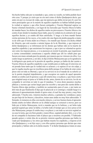 AP Spanish Literature I

bía hecho había sido por su mandado y que, como su vasallo, no había podido facer
otra cosa. Y porque yo creía que no era ansí como el dicho Qualpopoca decía, que
antes era por se excusar de culpa, que me parescía que debía inviar por él y por los
otros prencipales que en la muerte de aquellos españoles se habían hallado porque
la verdad se supiese y que ellos fuesen castigados y Vuestra Majestad supiese su
buena voluntad claramente, y en lugar de las mercedes que Vuestra Alteza le había
de mandar hacer, los dichos de aquellos malos no provocasen a Vuestra Alteza a ira
contra él por donde le mandase hacer daño, pues la verdad era al contrario de lo que
aquellos decían y yo estaba dél bien satisfecho. Y luego a la hora mandó llamar
ciertas personas de los suyos, a los cuales dio una figura de piedra pequeña a mane-
ra de sello que él tenía atado en el brazo y les mandó que fuesen a la dicha cibdad
de Almería, que está sesenta o setenta leguas de la de Muxtitán, y que trajesen al
dicho Qualpopoca y se informasen de los demás que habían sido en la muerte de
aquellos españoles y que ansimismo los trujesen; y que si por su voluntad no quisie-
sen venir, los trajesen presos, y si se pusiesen en resistir la presión, que requiriesen
a ciertas comunidades comarcanas a aquella cibdad que allí les señaló para que
fuesen con mano armada para los prender, por manera que no viniesen sin ellos. Los
cuales luego se partieron, y así idos, le dije al dicho Muteeçuma que yo le agradescía
la deligencia que ponía en la presión de aquellos, porque yo había de dar cuenta a
Vuestra Alteza de aquellos españoles y que restaba para yo dalla que él estuviese en
mi posada fasta tanto que la verdad más se aclarase y se supiese él ser sin culpa, y
que le rogaba mucho que no rescibiese pena dello porque él no había de estar como
preso sino en toda su libertad, y que en su servicio ni en el mando de su señorío yo
no le pornía ningúnd impedimento; y que escogiese un cuarto de aquel aposento
donde yo estaba cual él quisiese y que allí estaría muy a su placer, y que fuese cierto
que ningúnd enojo ni pena se le había de dar, antes, demás de su servicio, los de mi
compañía le servirían en todo lo que él mandase. Y cerca desto pasamos muchas
pláticas y razones que serían largas para las escrebir y aun para dar cuenta dellas a
Vuestra Alteza algo prolijas y también no sustanciales para el caso, y por tanto no
diré más de que finalmente él dijo que le placía de se ir conmigo y mandó luego ir a
adreszar el aposentamiento donde el quiso estar, el cual fue muy presto y muy bien
adreszado. Y hecho esto, vinieron muchos señores, y quitadas las vestiduras y pues-
tas por bajo de los brazos y descalzos, traían unas andas no muy bien adreszadas. Y
llorando, lo tomaron en ellas con mucho silencio, y así nos fuemos hasta el aposento
donde estaba sin haber alboroto en la cibdad aunque se comenzó a mover, pero sa-
bido por el dicho Muteeçuma, invió a mandar que no lo hobiese, y así hobo toda
quietud segúnd que antes la había y la hobo todo el tiempo que yo tuve preso al di-
cho Muteeçuma, porque él estaba muy a su placer y con todo su servicio segúnd en
su casa lo tenía, que era bien grande y maravilloso, segúnd adelante diré, y yo y los
de mi compañía le hacíamos todo el placer que a nosotros era posible. Y habiendo
pasado quince o veinte días de su presión vinieron aquellas personas que había in-
viado por Qualpopoca y los otros que habían muerto los españoles, y trajeron al di-
cho Qualpopoca y a un hijo suyo y con ellos quince personas que decían que eran
prencipales y habían sido en la dicha muerte. Y al dicho Qualpopoca traían en unas

                                                                                    35
 