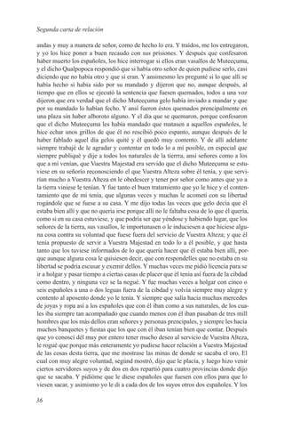 Segunda carta de relación

andas y muy a manera de señor, como de hecho lo era. Y traídos, me los entregaron,
y yo los hice poner a buen recaudo con sus prisiones. Y después que confesaron
haber muerto los españoles, los hice interrogar si ellos eran vasallos de Muteeçuma,
y el dicho Qualpopoca respondió que si había otro señor de quien pudiese serlo, casi
diciendo que no había otro y que sí eran. Y ansimesmo les pregunté si lo que allí se
había hecho si había sido por su mandado y dijeron que no, aunque después, al
tiempo que en ellos se ejecutó la sentencia que fuesen quemados, todos a una voz
dijeron que era verdad que el dicho Muteeçuma gelo había inviado a mandar y que
por su mandado lo habían fecho. Y ansí fueron éstos quemados prencipalmente en
una plaza sin haber alboroto alguno. Y el día que se quemaron, porque confesaron
que el dicho Muteeçuma les había mandado que matasen a aquellos españoles, le
hice echar unos grillos de que él no rescibió poco espanto, aunque después de le
haber fablado aquel día gelos quité y él quedó muy contento. Y de allí adelante
siempre trabajé de le agradar y contentar en todo lo a mí posible, en especial que
siempre publiqué y dije a todos los naturales de la tierrra, ansí señores como a los
que a mí venían, que Vuestra Majestad era servido que el dicho Muteeçuma se estu-
viese en su señorío reconosciendo el que Vuestra Alteza sobre él tenía, y que servi-
rían mucho a Vuestra Alteza en le obedescer y tener por señor como antes que yo a
la tierra viniese le tenían. Y fue tanto el buen tratamiento que yo le hice y el conten-
tamiento que de mí tenía, que algunas veces y muchas le acometí con su libertad
rogándole que se fuese a su casa. Y me dijo todas las veces que gelo decía que él
estaba bien allí y que no queria irse porque allí no le faltaba cosa de lo que él quería,
como si en su casa estuviese, y que podría ser que yéndose y habiendo lugar, que los
señores de la tierra, sus vasallos, le importunasen o le induciesen a que hiciese algu-
na cosa contra su voluntad que fuese fuera del servicio de Vuestra Alteza; y que él
tenía propuesto de servir a Vuestra Majestad en todo lo a él posible, y que hasta
tanto que los tuviese informados de lo que quería hacer que él estaba bien allí, por-
que aunque alguna cosa le quisiesen decir, que con respondelles que no estaba en su
libertad se podría escusar y exemir dellos. Y muchas veces me pidió licencia para se
ir a holgar y pasar tiempo a ciertas casas de placer que él tenía así fuera de la cibdad
como dentro, y ninguna vez se la negué. Y fue muchas veces a holgar con cinco o
seis españoles a una o dos leguas fuera de la cibdad y volvía siempre muy alegre y
contento al aposento donde yo le tenía. Y siempre que salía hacía muchas mercedes
de joyas y ropa así a los españoles que con él iban como a sus naturales, de los cua-
les iba siempre tan acompañado que cuando menos con él iban pasaban de tres mill
hombres que los más dellos eran señores y personas prencipales, y siempre les hacía
muchos banquetes y fiestas que los que con él iban tenían bien que contar. Después
que yo conoscí dél muy por entero tener mucho deseo al servicio de Vuestra Alteza,
le rogué que porque más enteramente yo pudiese hacer relación a Vuestra Majestad
de las cosas desta tierra, que me mostrase las minas de donde se sacaba el oro. El
cual con muy alegre voluntad, segúnd mostró, dijo que le placía, y luego hizo venir
ciertos servidores suyos y de dos en dos repartió para cuatro provincias donde dijo
que se sacaba. Y pidióme que le diese españoles que fuesen con ellos para que lo
viesen sacar, y asimismo yo le di a cada dos de los suyos otros dos españoles. Y los

36
 