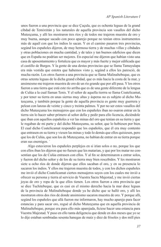 AP Spanish Literature I

unos fueron a una provincia que se dice Çuçula, que es ochenta leguas de la grand
cibdad de Temixtitán y los naturales de aquella provincia son vasallos del dicho
Muteeçuma, y allí les mostraron tres ríos y de todos me trajeron muestra de oro y
muy buena, aunque sacado con poco aparejo porque no tenían otros instrumentos
más de aquél con que los indios lo sacan. Y en el camino pasaron tres provincias,
segúnd los españoles dijeron, de muy hermosa tierra y de muchas villas y cibdades
y otras poblaciones en mucha cantidad, y de tales y tan buenos edeficios que dicen
que en España no podrían ser mejores. En especial me dijeron que habían visto una
casa de aposentamiento y fortaleza que es mayor y más fuerte y mejor edificada que
el castillo de Burgos. Y la gente de una destas provincias que se llama Tamayulapa
era más vestida que estotra que habemos visto y, segúnd a ellos les paresció, de
mucha razón. Los otros fueron a una provincia que se llama Malinaltebeque, que es
otras setenta leguas de la dicha grand cibdad, que es más hacia la costa de la mar, y
ansimesmo me trajeron muestra de oro de un río grande que por allí pasa. Y los otros
fueron a una tierra que está este río arríba que es de una gente diferente de la lengua
de Culúa a la cual llaman Tenis. Y el señor de aquella tierrra se llama Coatelicamat,
y por tener su tierra en unas sierras muy altas y ásperas no es subjeto al dicho Mu-
teeçuma, y también porque la gente de aquella provincia es gente muy guerrera y
pelean con lanzas de veinte y cinco y treinta palmos. Y por no ser estos vasallos del
dicho Muteeçuma los mensajeros que con los españoles iban no osaron entrar en la
tierra sin lo hacer saber prímero al señor della y pedir para ello licencia, diciéndole
que iban con aquellos españoles a ver las minas del oro que tenían en su tierra y que
le rogaban de mi parte y del dicho Muteeçuma, su señor, que lo hobiesen por bien.
El cual dicho Coatelicamat respondió que los españoles, que él era muy contento
que entrasen en su tierra y viesen las minas y todo lo demás que ellos quisiesen, pero
que los de Culúa, que son los de Muteeçuma, no habían de entrar en su tierra porque
eran sus enemigos. ´
      Algo estuvieron los españoles perplejos en si irían solos o no, porque los que
con ellos iban les dijeron que no fuesen que les matarían, y que por los matar no con-
sentían que los de Culúa entrasen con ellos. Y al fin se determinaron a entrar solos,
y fueron del dicho señor y de los de su tierra muy bien rescebidos. Y les mostraron
siete u ocho ríos de donde dijeron que ellos sacaban el oro, y en su presencia lo
sacaron los indios. Y ellos me trajeron muestra de todos, y con los dichos españoles
me invió el dicho Coatelicamat ciertos mensajeros suyos con los cuales me invió a
ofrecer su persona y tierra al servicio de Vuestra Sacra Majestad, y me invió ciertas
joyas de oro y ropa de la que ellos tienen. Los otros fueron a otra provincia que
se dice Tuchitebeque, que es casi en el mismo derecho hacia la mar doce leguas
de la provincia de Malinaltebeque donde ya he dicho que se halló oro, y allí les
mostraron otros dos ríos de donde ansimismo sacaron muestra de oro. Y porque allí,
segúnd los españoles que allá fueron me informaron, hay mucho aparejo para facer
estancias y para sacar oro, rogué al dicho Muteeçuma que en aquella provincia de
Malinaltebeque, porque era para ello más aparejada, ficiese hacer una estancia para
Vuestra Majestad. Y puso en ello tanta deligencia que dende en dos meses que yo se
lo dije estaban sembradas sesenta hanegas de maíz y diez de frisoles y dos mill pies

                                                                                   37
 