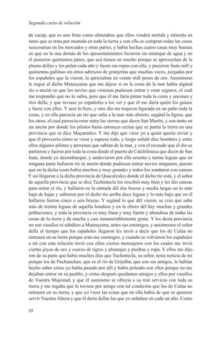 Segunda carta de relación

de cacap, que es una fruta como almendras que ellos venden molida y tiénenla en
tanto que se trata por moneda en toda la tierra y con ella se compran todas las cosas
nescesarias en los mercados y otras partes, y había hechas cuatro casas muy buenas
en que en la una demás de los aposentamientos hicieron un estanque de agua y en
él pusieron quinientos patos, que acá tienen en mucho porque se aprovechan de la
pluma dellos y los pelan cada año y facen sus ropas con ella, y pusieron fasta mill y
quinientas gallinas sin otros adreszos de granjerías que muchas veces, juzgadas por
los españoles que la vieron, la apreciaban en veinte mill pesos de oro. Ansimismo
le rogué al dicho Muteeçuma que me dijese si en la costa de la mar había algúnd
río o ancón en que los navíos que viniesen pudiesen entrar y estar seguros, el cual
me respondió que no lo sabía, pero que él me faría pintar toda la costa y ancones y
ríos della, y que inviase yo españoles a los ver y que él me daría quién los guiase
y fuese con ellos. Y ansí lo hizo, y otro día me trujeron figurada en un paño toda la
costa, y en ella parescía un río que salía a la mar más abierto, segúnd la figura, que
los otros, el cual parescía estar entre las sierras que dicen San Martín, y son tanto en
un ancón por donde los pilotos hasta entonces creían que se partía la tierra en una
provincia que se dice Maçamalco. Y me dijo que viese yo a quién quería inviar y
que él proveería cómo se viese y supiese todo, y luego señalé diez hombres y entre
ellos algunos pilotos y personas que sabían de la mar, y con el recaudo que él dio se
partieron y fueron por toda la costa desde el puerto de Calchilmeca que dicen de San
Juan, donde yo desembarqué, y anduvieron por ella sesenta y tantas leguas que en
ninguna parte hallaron río ni ancón donde pudiesen entrar navíos ningunos, puesto
que en la dicha costa había muchos y muy grandes y todos los sondaron con canoas.
Y así llegaron a la dicha provincia de Quacalcalco donde el dicho río está, y el señor
de aquella provincia que se dice Tuchintecla los rescibió muy bien y les dio canoas
para mirar el río, y hallaron en la entrada dél dos brazas y media largas en lo más
bajo de bajar y subieron por el dicho río arriba doce leguas y lo más bajo que en él
hallaron fueron cinco o seis brazas. Y segúnd lo que dél vieron, se cree que sube
más de treinta leguas de aquella hondura y en la ribera dél hay muchas y grandes
poblaciones, y toda la provincia es muy llana y muy fuerte y abundosa de todas las
cosas de la tierra y de mucha y casi innumerablemente gente. Y los desta provincia
no son vasallos ni súbditos a Muteeçuma, antes sus enemigos, y ansimesmo el señor
della al tiempo que los españoles llegaron les invió a decir que los de Culúa no
entrasen en su tierra porque eran sus enemigos, y cuando se volvieron los españoles
a mí con esta relación invió con ellos ciertos mensajeros con los cuales me invió
ciertas joyas de oro y cueros de tigres y plumajes y piedras y ropa. Y ellos me dije-
ron de su parte que había muchos días que Tuchintecla, su señor, tenía noticia de mí
porque los de Puchunchan, que es el río de Grijalba, que son sus amigos, le habían
hecho saber cómo yo había pasado por allí y había peleado con ellos porque no me
dejaban entrar en su pueblo, y cómo después quedamos amigos y ellos por vasallos
de Vuestra Majestad; y que él asimismo se ofrecía a su real servicio con toda su
tierra y me rogaba que le tuviese por amigo con tal condición que los de Culúa no
entrasen en su tierra, y que yo viese las cosas que en ella había de que se quisiese
servir Vuestra Alteza y que él daría dellas las que yo señalase en cada un año. Como

38
 