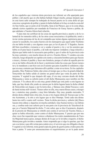AP Spanish Literature I

de los españoles que vinieron desta provincia me informé ser ella aparejada para
poblar y del puerto que en ella habían hallado folgué mucho, porque después que
en esta tierra salté siempre he trabajado de buscar puerto en la costa della tal que
estuviese a propósito de poblar y jamás lo había hallado ni lo hay en toda la costa del
río San Antón, que es junto al de Grisalba, fasta el de Pánuco, que es la costa abajo,
adonde ciertos españoles por mandado de Francisco de Garay fueron a poblar, de
que adelante a Vuestra Alteza haré relación.
      Y para más me certificar de las cosas de aquella provincia y puerto y de la vo-
luntad de los naturales della y de las otras cosas nescesarias a la población, torné a
inviar ciertas personas de las de mi compañía que tenían alguna espiriencia para al-
canzar lo susodicho, los cuales fueron con los mensajeros que aquel señor Tuchinte-
cla me había inviado y con algunas cosas que yo les di para él. Y llegados, fueron
dél bien rescebidos y tornaron a ver y sondar el puerto y río y ver los asientos que
había en él para hacer el pueblo, y de todo me trajeron verdadera y larga relación y
dijeron que había todo lo nescesario para poblar y que el señor de la provincia esta-
ba muy contento y con mucho deseo de servir a Vuestra Alteza. Y venidos con esta
relación, luego despaché un capitán con ciento y cincuenta hombres para que fuesen
a trazar y formar el pueblo y facer una fortaleza, porque el señor de aquella provin-
cia se me había ofrescido de la facer y ansímismo todas las cosas que fuesen menes-
ter y le mandasen y aun hizo seis en el asiento que para el pueblo le señalaron y dijo
que era muy contento que fuésemos allí a poblar y estar en su tierra. En los capítulos
pasados, Muy Poderoso Señor, dije cómo al tiempo que yo iba a la grand cibdad de
Temyxtitán me había salido al camino un grand señor que venía de parte de Mu-
teeçuma. Y segúnd lo que después dél supe, él era muy cercano deudo del dicho
Muteeçuma y tenía su señorío junto al del dicho Muteeçuma cuyo nombre era Ha-
culuacan. Y la cabeza dél es una muy grand cibdad que está junto a esta laguna sa-
lada, que hay desde ella yendo en canoas por la dicha laguna hasta la dicha cibdad
de Temyxtitán seis leguas y por la tierra diez, y llámase esta cibdad Tescucu y será
de hasta treinta mill vecinos. Tienen señor en ella, muy maravillosas casas y mezqui-
tas y oratorios muy grandes y muy bien labrados. Hay muy grandes mercados. Y
demás desta cibdad tiene otras dos, la una a tres leguas désta de Tescucu que se lla-
ma Acuruman, y la otra a seis leguas que se dice Otumpa. Terná cada una déstas
hasta tres mill o cuatro mill vecinos. Tiene la dicha provincia y señorío [de] Hacu-
luacan otras aldeas y alquerías en mucha cantidad y muy buenas tierras y sus labran-
zas, y confina todo este señorío por la una parte con la provincia de Tascaltecal de
que ya a Vuestra Majestad he dicho. Y este señor, que se dice Cacamacin, después
de la presión de Muteeçuma se rebelló ansí contra el servicio de Vuestra Alteza, a
quien se había ofrescido, como contra el dicho Muteeçuma. Y puesto que por mu-
chas veces fue requerido que veniese a obedescer los reales mandamientos de Vues-
tra Majestad nunca quiso, aunque demás de lo que yo le inviaba a requerir, el dicho
Muteeçuma gelo inviaba a mandar. Antes respondía que si algo le querían, que fue-
sen a su tierra y que allá verían para cuánto era y el servicio que era obligado a hacer.
Y segúnd yo me informé, tenía grand copia de gente de guerra junta y todos para ella
bien a punto. Y como por amonestaciones ni requirimientos yo no le pude atraer

                                                                                     39
 