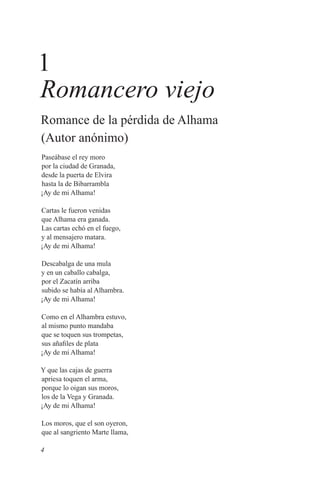 1
Romancero viejo
Romance de la pérdida de Alhama
(Autor anónimo)
Paseábase el rey moro
por la ciudad de Granada,
desde la puerta de Elvira
hasta la de Bibarrambla
¡Ay de mi Alhama!

Cartas le fueron venidas
que Alhama era ganada.
Las cartas echó en el fuego,
y al mensajero matara.
¡Ay de mi Alhama!

Descabalga de una mula
y en un caballo cabalga,
por el Zacatín arriba
subido se había al Alhambra.
¡Ay de mi Alhama!

Como en el Alhambra estuvo,
al mismo punto mandaba
que se toquen sus trompetas,
sus añafiles de plata
¡Ay de mi Alhama!

Y que las cajas de guerra
apriesa toquen el arma,
porque lo oigan sus moros,
los de la Vega y Granada.
¡Ay de mi Alhama!

Los moros, que el son oyeron,
que al sangriento Marte llama,

4
 
