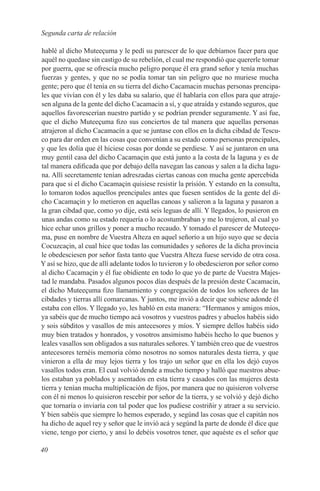 Segunda carta de relación

hablé al dicho Muteeçuma y le pedí su parescer de lo que debíamos facer para que
aquél no quedase sin castigo de su rebelión, el cual me respondió que quererle tomar
por guerra, que se ofrescía mucho peligro porque él era grand señor y tenía muchas
fuerzas y gentes, y que no se podía tomar tan sin peligro que no muriese mucha
gente; pero que él tenía en su tierra del dicho Cacamacin muchas personas prencipa-
les que vivían con él y les daba su salario, que él hablaría con ellos para que atraje-
sen alguna de la gente del dicho Cacamacin a sí, y que atraída y estando seguros, que
aquellos favorescerían nuestro partido y se podrían prender seguramente. Y así fue,
que el dicho Muteeçuma fizo sus conciertos de tal manera que aquellas personas
atrajeron al dicho Cacamacín a que se juntase con ellos en la dicha cibdad de Tescu-
co para dar orden en las cosas que convenían a su estado como personas prencipales,
y que les dolía que él hiciese cosas por donde se perdiese. Y así se juntaron en una
muy gentil casa del dicho Cacamaçin que está junto a la costa de la laguna y es de
tal manera edificada que por debajo della navegan las canoas y salen a la dicha lagu-
na. Allí secretamente tenían adreszadas ciertas canoas con mucha gente apercebida
para que si el dicho Cacamaçin quisiese resistir la prísión. Y estando en la consulta,
lo tomaron todos aquellos prencipales antes que fuesen sentidos de la gente del di-
cho Cacamaçin y lo metieron en aquellas canoas y salieron a la laguna y pasaron a
la gran cibdad que, como yo dije, está seis leguas de allí. Y llegados, lo pusieron en
unas andas como su estado requería o lo acostumbraban y me lo trujeron, al cual yo
hice echar unos grillos y poner a mucho recaudo. Y tomado el parescer de Muteeçu-
ma, puse en nombre de Vuestra Alteza en aquel señorío a un hijo suyo que se decía
Cocuzcaçin, al cual hice que todas las comunidades y señores de la dicha provincia
le obedesciesen por señor fasta tanto que Vuestra Alteza fuese servido de otra cosa.
Y así se hizo, que de allí adelante todos lo tuvieron y lo obedescieron por señor como
al dicho Cacamaçin y él fue obidiente en todo lo que yo de parte de Vuestra Majes-
tad le mandaba. Pasados algunos pocos días después de la presión deste Cacamacin,
el dicho Muteeçuma fizo llamamiento y congregación de todos los señores de las
cibdades y tierras allí comarcanas. Y juntos, me invió a decir que subiese adonde él
estaba con ellos. Y llegado yo, les habló en esta manera: “Hermanos y amigos míos,
ya sabéis que de mucho tiempo acá vosotros y vuestros padres y abuelos habéis sido
y sois súbditos y vasallos de mis antecesores y míos. Y siempre dellos habéis sido
muy bien tratados y honrados, y vosotros ansimismo habéis hecho lo que buenos y
leales vasallos son obligados a sus naturales señores. Y también creo que de vuestros
antecesores ternéis memoria cómo nosotros no somos naturales desta tierra, y que
vinieron a ella de muy lejos tierra y los trajo un señor que en ella los dejó cuyos
vasallos todos eran. El cual volvió dende a mucho tiempo y halló que nuestros abue-
los estaban ya poblados y asentados en esta tierra y casados con las mujeres desta
tierra y tenían mucha multiplicación de fijos, por manera que no quisieron volverse
con él ni menos lo quisieron rescebir por señor de la tierra, y se volvió y dejó dicho
que tornaría o inviaría con tal poder que los pudiese costriñir y atraer a su servicio.
Y bien sabéis que siempre lo hemos esperado, y segúnd las cosas que el capitán nos
ha dicho de aquel rey y señor que le invió acá y segúnd la parte de donde él dice que
viene, tengo por cierto, y ansí lo debéis vosotros tener, que aquéste es el señor que

40
 