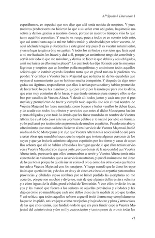AP Spanish Literature I

esperábamos, en especial que nos dice que allá tenía noticia de nosotros. Y pues
nuestros predecesores no hicieron lo que a su señor eran obligados, hagámoslo no-
sotros y demos gracias a nuestros dioses, porque en nuestros tiempos vino lo que
tanto aquéllos esperaban. Y mucho os ruego, pues a todos os es notorio todo esto,
que así como hasta aquí a mí me habéis tenido y obedescido por señor vuestro, de
aquí adelante tengáis y obedezcáis a este grand rey pues él es vuestro natural señor,
y en su lugar tengáis a éste su capitán. Y todos los atributos y servicios que fasta aquí
a mí me hacíades los haced y dad a él, porque yo ansimismo tengo de contribuir y
servir con todo lo que me mandare, y demás de facer lo que debéis y sois obligados,
a mí me haréis en ello mucho placer”. Lo cual todo les dijo llorando con las mayores
lágrimas y sospiros que un hombre podía magnifestar, y ansimismo todos aquellos
señores que le estaban oyendo lloraban tanto que en grand rato no le pudieron res-
ponder. Y certifico a Vuestra Sacra Majestad que no había tal de los españoles que
oyesen el razonamiento que no hobiese mucha compasión. Y después de algo sose-
gadas sus lágrimas, respondieron que ellos lo tenían por su señor y habían prometido
de hacer todo lo que les mandase, y que por esto y por la razón que para ello les daba,
que eran muy contentos de lo hacer, y que desde entonces para siempre ellos se da-
ban por vasallos de Vuestra Alteza. Y desde allí todos juntos y cada uno por sí pro-
metían y prometieron de hacer y cumplir todo aquello que con el real nombre de
Vuestra Majestad les fuese mandado, como buenos y leales vasallos lo deben facer,
y de acudir con todos los tributos y servicios que antes al dicho Muteeçuma hacían
y eran obligados y con todo lo demás que les fuese mandado en nombre de Vuestra
Alteza. Lo cual todo pasó ante un escribano público y lo asentó por abto en forma y
yo lo pedí ansí por testimonio en presencia de muchos españoles. Pasado este abto y
ofrecimiento que estos señores hicieron al real servicio de Vuestra Majestad, hablé
un día al dicho Muteeçuma y le dije que Vuestra Alteza tenía nescesidad de oro para
ciertas obras que mandaba hacer, que le rogaba que inviase algunas personas de los
suyos y que yo inviaría asimismo algunos españoles por las tierras y casas de aque-
llos señores que allí se habían ofrescido a les rogar que de lo que ellos tenían servie-
sen a Vuestra Majestad con alguna parte, porque demás de la nescesidad que Vuestra
Alteza tenía, parescería que ellos comenzaban a servir y Vuestra Alteza temía más
conceto de las voluntades que a su servicio mostraban, y que él ansimesmo me diese
de lo que tenía porque lo quería inviar como el oro y como las otras cosas que había
inviado a Vuestra Majestad con los pasajeros. Y luego mandó que le diese los espa-
ñoles que quería inviar, y de dos en dos y de cinco en cinco los repartió para muchas
provincias y cibdades cuyos nombres por se haber perdido las escripturas no me
acuerdo, porque son muchos y diversos, más de que algunas dellas están a ochenta
y a cient leguas de la dicha grand cibdad de Temixtitán. Y con ellos invió de los su-
yos y les mandó que fuesen a los señores de aquellas provincias y cibdades y les
dijesen cómo yo mandaba que cada uno dellos diese cierta medida de oro que les dio.
Y así se hizo, que todos aquellos señores a que él invió dieron muy complidamente
lo que se les pidió, ansí en joyas como en tejuelos y hojas de oro y plata y otras cosas
de las que ellos tenían, que fundido todo lo que era para fundir cupo a Vuestra Ma-
jestad del quinto treinta y dos mill y cuatrocientos y tantos pesos de oro sin todas las

                                                                                     41
 