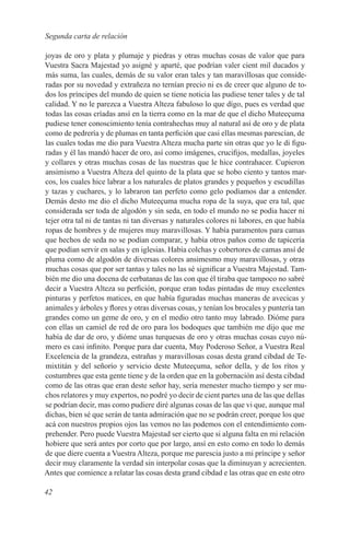 Segunda carta de relación

joyas de oro y plata y plumaje y piedras y otras muchas cosas de valor que para
Vuestra Sacra Majestad yo asigné y aparté, que podrían valer cient mil ducados y
más suma, las cuales, demás de su valor eran tales y tan maravillosas que conside-
radas por su novedad y extrañeza no ternían precio ni es de creer que alguno de to-
dos los príncipes del mundo de quien se tiene noticia las pudiese tener tales y de tal
calidad. Y no le parezca a Vuestra Alteza fabuloso lo que dígo, pues es verdad que
todas las cosas críadas ansí en la tierra como en la mar de que el dicho Muteeçuma
pudiese tener conoscimiento tenía contrahechas muy al natural así de oro y de plata
como de pedrería y de plumas en tanta perfición que casi ellas mesmas parescían, de
las cuales todas me dio para Vuestra Alteza mucha parte sin otras que yo le di figu-
radas y él las mandó hacer de oro, así como imágenes, crucifijos, medallas, joyeles
y collares y otras muchas cosas de las nuestras que le hice contrahacer. Cupieron
ansimismo a Vuestra Alteza del quinto de la plata que se hobo ciento y tantos mar-
cos, los cuales hice labrar a los naturales de platos grandes y pequeños y escudillas
y tazas y cuchares, y lo labraron tan perfeto como gelo podíamos dar a entender.
Demás desto me dio el dicho Muteeçuma mucha ropa de la suya, que era tal, que
considerada ser toda de algodón y sin seda, en todo el mundo no se podia hacer ni
tejer otra tal ni de tantas ni tan diversas y naturales colores ni labores, en que había
ropas de hombres y de mujeres muy maravillosas. Y había paramentos para camas
que hechos de seda no se podían comparar, y había otros paños como de tapicería
que podían servir en salas y en iglesias. Había colchas y cobertores de camas ansí de
pluma como de algodón de diversas colores ansimesmo muy maravillosas, y otras
muchas cosas que por ser tantas y tales no las sé significar a Vuestra Majestad. Tam-
bién me dio una docena de cerbatanas de las con que él tiraba que tampoco no sabré
decir a Vuestra Alteza su perfición, porque eran todas pintadas de muy excelentes
pinturas y perfetos matices, en que había figuradas muchas maneras de avecicas y
animales y árboles y flores y otras diversas cosas, y tenían los brocales y puntería tan
grandes como un geme de oro, y en el medio otro tanto muy labrado. Dióme para
con ellas un camiel de red de oro para los bodoques que también me dijo que me
había de dar de oro, y dióme unas turquesas de oro y otras muchas cosas cuyo nú-
mero es casi infinito. Porque para dar cuenta, Muy Poderoso Señor, a Vuestra Real
Excelencia de la grandeza, estrañas y maravillosas cosas desta grand cibdad de Te-
mixtitán y del señorío y servicio deste Muteeçuma, señor della, y de los rítos y
costumbres que esta gente tiene y de la orden que en la gobernación así desta cibdad
como de las otras que eran deste señor hay, sería menester mucho tiempo y ser mu-
chos relatores y muy expertos, no podré yo decir de cient partes una de las que dellas
se podrían decir, mas como pudiere diré algunas cosas de las que vi que, aunque mal
dichas, bien sé que serán de tanta admiración que no se podrán creer, porque los que
acá con nuestros propios ojos las vemos no las podemos con el entendimiento com-
prehender. Pero puede Vuestra Majestad ser cierto que si alguna falta en mi relación
hobiere que será antes por corto que por largo, ansí en esto como en todo lo demás
de que diere cuenta a Vuestra Alteza, porque me parescia justo a mi príncipe y señor
decir muy claramente la verdad sin interpolar cosas que la diminuyan y acrecienten.
Antes que comience a relatar las cosas desta grand cibdad e las otras que en este otro

42
 