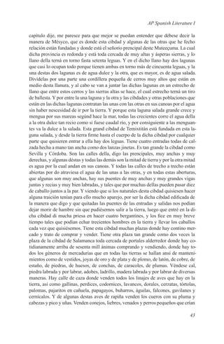 AP Spanish Literature I

capítulo dije, me paresce para que mejor se puedan entender que débese decir la
manera de Mésyco, que es donde esta cibdad y algunas de las otras que he fecho
relación están fundadas y donde está el señorío prencipal deste Muteeçuma. La cual
dicha provincia es redonda y está toda cercada de muy altas y ásperas sierras, y lo
llano della terná en torno fasta setenta leguas. Y en el dicho llano hay dos lagunas
que casi lo ocupan todo porque tienen ambas en torno más de cincuenta leguas, y la
una destas dos lagunas es de agua dulce y la otra, que es mayor, es de agua salada.
Divídelas por una parte una cordillera pequeña de cerros muy altos que están en
medio desta llanura, y al cabo se van a juntar las dichas lagunas en un estrecho de
llano que entre estos cerros y las sierras altas se hace, el cual estrecho terná un tiro
de ballesta. Y por entre la una laguna y la otra y las cibdades y otras poblaciones que
están en las dichas lagunas contratan las unas con las otras en sus canoas por el agua
sin haber nescesidad de ir por la tierra. Y porque esta laguna salada grande crece y
mengua por sus mareas segúnd hace la mar, todas las crecientes corre el agua della
a la otra dulce tan recio como si fuese caudal río, y por consiguiente a las menguan-
tes va la dulce a la salada. Esta grand cibdad de Temixtitán está fundada en esta la-
guna salada, y desde la tierra firme hasta el cuerpo de la dicha cibdad por cualquier
parte que quisieren entrar a ella hay dos leguas. Tiene cuatro entradas todas de cal-
zada hecha a mano tan ancha como dos lanzas jinetas. Es tan grande la cibdad como
Sevilla y Córdoba. Son las calles della, digo las prencipales, muy anchas y muy
derechas, y algunas déstas y todas las demás son la mitad de tierra y por la otra mitad
es agua por la cual andan en sus canoas. Y todas las calles de trecho a trecho están
abiertas por do atraviesa el agua de las unas a las otras, y en todas estas aberturas,
que algunas son muy anchas, hay sus puentes de muy anchas y muy grandes vigas
juntas y recias y muy bien labradas, y tales que por muchas dellas pueden pasar diez
de caballo juntos a la par. Y viendo que si los naturales desta cibdad quisiesen hacer
alguna traición tenían para ello mucho aparejo, por ser la dicha cibdad edificada de
la manera que digo y que quitadas las puentes de las entradas y salidas nos podían
dejar morir de hambre sin que pudiésemos salir a la tierra, luego que entré en la di-
cha cibdad di mucha priesa en hacer cuatro bergantines, y los fice en muy breve
tiempo tales que podían echar trecientos hombres en la tierra y llevar los caballos
cada vez que quisiésemos. Tiene esta cibdad muchas plazas donde hay contino mer-
cado y trato de comprar y vender. Tiene otra plaza tan grande como dos veces la
plaza de la cibdad de Salamanca toda cercada de portales alderredor donde hay co-
tidianamente arriba de sesenta mill ánimas comprando y vendiendo, donde hay to-
dos los géneros de mercadurías que en todas las tierras se hallan ansí de manteni-
mientos como de vestidos, joyas de oro y de plata y de plomo, de latón, de cobre, de
estaño, de piedras, de huesos, de conchas, de caracoles, de plumas. Véndese cal,
piedra labrada y por labrar, adobes, ladrillo, madera labrada y por labrar de diversas
maneras. Hay calle de caza donde venden todos los linajes de aves que hay en la
tierra, así como gallinas, perdices, codornices, lavancos, dorales, cerzatas, tórtolas,
palomas, pajaritos en cañuela, papagayos, buharros, águilas, falcones, gavilanes y
cernícalos. Y de algunas destas aves de rapiña venden los cueros con su pluma y
cabezas y pico y uñas. Venden conejos, liebres, venados y perros pequeños que crían

                                                                                    43
 