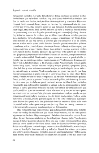 Segunda carta de relación

para comer, castrados. Hay calle de herbolarios donde hay todas las raíces y hierbas
mede cinales que en la tierra se hallan. Hay casas como de boticarios donde se ven-
den las medecinas hechas, ansí potables como ungüentos y emplastos. Hay casas
como de barberos donde lavan y rapan las cabezas. Hay casas donde dan de comer
y beber por precio. Hay hombres como los que llaman en Castilla ganapanes para
traer cargas. Hay mucha leña, carbón, braseros de barro y esteras de muchas mane-
ras para camas y otras más delgadas para asiento y para esteras [de] salas y cámaras.
Hay todas las maneras de verduras que se fallan, especialmente cebollas, puerros,
ajos, mastuerzo, berros, borrajas, acederas y cardos y tagarninas. Hay frutas de mu-
chas maneras, en que hay cerezas y ciruelas que son semejables a las de España.
Venden miel de abejas y cera y miel de cañas de maíz, que son tan melosas y dulces
como las de azúcar, y miel de unas plantas que llaman en las otras islas maguey que
es muy mejor que arrope, y destas plantas facen azúcar y vino que asimismo venden.
Haya vender muchas maneras de filados de algodón de todas colores en sus madeji-
cas, que paresce propiamente alcacería de Granada en las sedas, aunque esto otro es
en mucha más cantidad. Venden colores para pintores cuantas se pueden hallar en
España y de tan excelentes matices cuanto pueden ser. Venden cueros de venado con
pelo y sin él, teñidos blancos y de diversas colores. Venden mucha loza en grand
manera muy buena. Venden muchas vasijas y tinajas grandes y pequeñas, jarros,
ollas, ladrillos y otras infinitas maneras de vasijas, todas de singular barro, todas o
las más vidriadas y pintadas. Venden mucho maíz en grano y en pan, lo cual hace
mucha ventaja ansí en el grano como en el sabor a todo lo de las otras Islas y Tierra
Firme. Venden pasteles de aves y empanadas de pescado. Venden mucho pescado
fresco y salado, crudo y guisado. Venden huevos de gallina y de ánsares y de todas
las otras aves que he dicho en grand cantidad. Venden tortillas de huevos fechas.
Finalmente, que en los dichos mercados se venden todas las cosas cuantas se hallan
en toda la tierra, que demás de las que he dicho son tantas y de tantas calidades que
por la prolijidad y por no me ocurrír tantas a la memoría y aun por no saber poner
los nombres no las expreso. Cada género de mercaduría se vende en su calle sin que
entremetan otra mercaduría ninguna, y en esto tienen mucha orden. Todo se vende
por cuenta y medida, exceto que fasta agora no se ha visto vender cosa alguna por
peso. Hay en esta grand plaza una grand casa como de abdiencia donde están siem-
pre sentados diez o doce personas que son jueces y libran los casos y cosas que en
el dicho mercado acaecen y mandan castigar los delincuentes.
      Hay en la dicha plaza otras personas que andan contino entre la gente mirando
lo que se vende y las medidas con que miden lo que venden, y se ha visto quebrar
alguna que estaba falsa. Hay en esta grand cibdad muchas mesquitas o casas de sus
ídolos de muy hermosos edeficios por las collaciones y barrios della. Y en las pren-
cipales della hay personas religiosas de su seta que residen continuamente en ellas,
para los cuales demás de las casas donde tienen los ídolos hay buenos aposentos.
Todos estos religiosos visten de negro y nunca cortan el cabello ni lo peinan desque
entran en la religión hasta que salen, y todos los fijos de los señores prencipales,
ansí señores como cibdadanos honrados, están en aquellas religiones y hábito desde
edad de siete años u ocho hasta que los sacan para los casar, y esto más acaesce en

44
 
