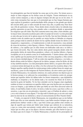 AP Spanish Literature I

los primogénitos que han de heredar las casas que en los otros. No tienen aceso a
mujer ni entra ninguna en las dichas casas de religión. Tienen abstinencia en no
comer ciertos manjares, y más en algunos tiempos del año que no en los otros. Y
entre estas mezquitas hay una que es la prencipal que no hay lengua humana que
sepa explicar la grandeza e particularidades della, porque es tan grande que dentro
del circuito della, que es todo cercado de muro muy alto, se podía muy bien facer
una villa de quinientos vecinos. Tiene dentro deste circuito toda a la redonda muy
gentiles aposentos en que hay muy grandes salas e corredores donde se aposentan
los religiosos que allí están. Hay bien cuarenta torres muy altas y bien obradas, que
la mayor tiene cincuenta escalones para sobir al cuerpo de la torre. La más prencipal
es más alta que la torre de la iglesia mayor de Sevilla. Son tan bien labradas así de
cantería como de madera que no pueden ser mejor hechas ni labradas en ninguna
parte, porque toda la cantería de dentro de las capillas donde tienen los ídolos es de
imaginería y zaquizamíes, y el maderamiento es todo de mazonería y muy pintado
de cosas de mostruos y otras figuras y labores. Todas estas torres son enterramiento
de señores, y las capillas que en ellas tienen son dedicadas cada una a su ídolo a
que tienen devoción. Hay tres salas dentro desta grand mesquita donde están los
prencipales ídolos de maravillosa grandeza y altura y de muchas labores y figuras
esculpidas así en la cantería como en el maderamiento. Y dentro destas salas están
otras capillas que las puertas por do entran a ellas son muy pequeñas y ellas asimis-
mo no tienen claridad alguna. Y allí no están sino aquellos religiosos, y no todos, y
dentro déstas están los bultos y figuras de los ídolos, aunque, como he dicho, de fue-
ra hay también muchos. Los más prencipales destos ídolos y en quien ellos más fee
y creencia tenían derroqué de sus sillas y los fice echar por las escaleras abajo y fice
limpiar aquellas capillas donde los tenían porque todas estaban llenas de sangre que
sacrifican, y puse en ella imágenes de Nuestra Señora y de otros santos que no poco
el dicho Muteeçuma y los naturales sintieron, los cuales primero me dijeron que no
lo hiciese porque si se sabía por las comunidades se levantarían contra mí, porque
tenían que aquellos ídolos les daban todos los bienes temporales y que dejándolos
maltratar, se enojarían y no les darían nada y les secarían los frutos de la tierra y
muriría la gente de hambre. Yo les hice entender con las lenguas cúan engañados
estaban en tener su esperanza en aquellos ídolos que eran hechos por sus manos de
cosas no limpias, y que habían de saber que había un solo Dios universal señor de
todos, el cual había criado el cielo y la tierra y todas las cosas y que hizo a ellos y a
nosotros, y que éste era sin principio e inmortal y que a él habían de adorar y creer,
y no a otra criatura ni cosa alguna. Y les dije todo lo demás que yo en este caso supe
para los desviar de sus idolatrías y atraer al conoscimiento de Dios Nuestro Señor.
     Y todos, en especial el dicho Muteeçuma, me respondieron que ya me habían
dicho que ellos no eran naturales desta tierra y que había muchos tiempos que sus
predecesores habían venido a ella; y que bien creían que podían estar errados en
algo de aquello que tenían por haber tanto tiempo que salieron de su naturaleza,
y que yo, como más nuevamente venido sabría las cosas que debían tener y creer
mejor que no ellos, que se las dijese e hiciese entender, que ellos harían lo que yo
les dijese que era lo mejor. Y el dicho Muteeçuma y muchos de los prencipales de

                                                                                     45
 