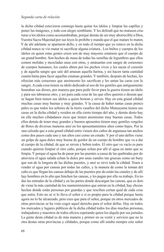 Segunda carta de relación

la dicha cibdad estuvieron conmigo hasta quitar los ídolos y limpiar las capillas y
poner las imágenes, y todo con alegre semblante. Y les defendí que no matasen cria-
turas a los ídolos como acostumbraban, porque demás de ser muy aborrecible a Dios,
Vuestra Sacra Majestad por sus leyes lo prohibe y manda que el que matare lo maten.
Y de ahí adelante se apartaron dello, y en todo el tiempo que yo estuve en la dicha
cibdad nunca se vio matar ni sacrificar alguna criatura.. Los bultos y cuerpos de los
ídolos en quien estas gentes creen son de muy mayores estaturas que el cuerpo de
un grand hombre. Son hechos de masa de todas las semillas de legumbres que ellos
comen molidas y mezcladas unas con otras, y amásanlas con sangre de corazones
de cuerpos humanos, los cuales abren por los pechos vivos y les sacan el corazón
y de aquella sangre que sale dél amasan aquella harina, y así hacen tanta cantidad
cuanta basta para facer aquellas estatuas grandes. Y también, después de hechas, les
ofrecían más corazones que ansimesmo les sacrifican y les untan las caras con la
sangre. A cada cosa tienen su ídolo dedicado al uso de los gentiles que antiguamente
honraban sus dioses, por manera que para pedir favor para la guerra tienen un ídolo
y para sus labranzas otro, y así para cada cosa de las que ellos quieren o desean que
se hagan bien tienen sus ídolos a quien honran y sirven. Hay en esta grand cibdad
muchas casas muy buenas y muy grandes. Y la causa de haber tantas casas prenci-
pales es que todos los señores de la tierra vasallos del dicho Muteeçuma tienen sus
casas en la dicha cibdad y residen en ella cierto tiempo del año, y demás desto hay
en ella muchos cibdadanos ricos que tienen ansimismo muy buenas casas. Todos
ellos demás de tener muy grandes y buenos aposentos tienen muy gentiles vergeles
de flores de diversas maneras ansí en los aposentamientos altos como bajos. Por la
una calzada que a esta grand cibdad entra vienen dos caños de argamasa tan anchos
como dos pasos cada uno y tan altos casi como un estado. Y por el uno dellos viene
un golpe de agua dulce muy buena de gordor de un cuerpo de hombre que va a dar
al cuerpo de la cibdad, de que se sirven y beben todos. El otro que va vacío es para
cuando quieren limpiar el otro caño, porque echan por allí el agua en tanto que se
limpia. Y porque el agua ha de pasar por las puentes a causa de las quebradas por do
atraviesa el agua salada echan la dulce por unas canales tan gruesas como un buey
que son de la longura de las dichas puentes, y ansí se sirve toda la cibdad. Traen a
vender el agua por canoas por todas las calles, y la manera de como la toman del
caño es que llegan las canoas debajo de las puentes por do están las canales y de allí
hay hombres en lo alto que hinchen las canoas, y les pagan por ello su trabajo. En to-
das las entradas de la cibdad y en las partes donde descargan las canoas, que es don-
de viene la más cantidad de los mantenimientos que entran en la cibdad, hay chozas
hechas donde están personas por guardas y que resciben certun quid de cada cosa
que entra. Esto no sé si lo lleva el señor o si es propio para la cibdad porque hasta
agora no lo he alcanzado, pero creo que para el señor, porque en otros mercados de
otras provincias se ha visto coger aquel derecho para el señor dellas. Hay en todos
los mercados y lugares públicos de la dicha cibdad todos los días muchas personas,
trabajadores y maestros de todos oficios esperando quien los alquile por sus jornales.
La gente desta cibdad es de más manera y primor en su vestir y servicio que no la
otra destas otras provincias y cibdades, porque como allí estaba siempre este señor

46
 