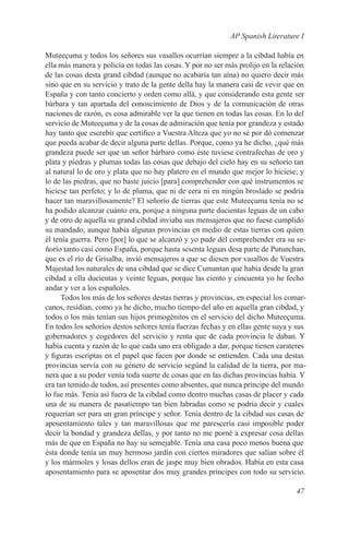 AP Spanish Literature I

Muteeçuma y todos los señores sus vasallos ocurrían siempre a la cibdad había en
ella más manera y policía en todas las cosas. Y por no ser más prolijo en la relación
de las cosas desta grand cibdad (aunque no acabaría tan aína) no quiero decir más
sino que en su servicio y trato de la gente della hay la manera casi de vevir que en
España y con tanto concierto y orden como allá, y que considerando esta gente ser
bárbara y tan apartada del conoscimiento de Dios y de la comunicación de otras
naciones de razón, es cosa admirable ver la que tienen en todas las cosas. En lo del
servicio de Muteeçuma y de la cosas de admiración que tenía por grandeza y estado
hay tanto que escrebir que certifico a Vuestra Alteza que yo no sé por dó comenzar
que pueda acabar de decir alguna parte dellas. Porque, como ya he dicho, ¿qué más
grandeza puede ser que un señor bárbaro como éste tuviese contrafechas de oro y
plata y piedras y plumas todas las cosas que debajo del cielo hay en su señorío tan
al natural lo de oro y plata que no hay platero en el mundo que mejor lo hiciese; y
lo de las piedras, que no baste juicio [para] comprehender con qué instrumentos se
hiciese tan perfeto; y lo de pluma, que ni de cera ni en ningún broslado se podría
hacer tan maravillosamente? El señorío de tierras que este Muteeçuma tenía no se
ha podido alcanzar cuánto era, porque a ninguna parte ducientas leguas de un cabo
y de otro de aquella su grand cibdad inviaba sus mensajeros que no fuese cumplido
su mandado, aunque había algunas provincias en medio de estas tierras con quien
él tenía guerra. Pero [por] lo que se alcanzó y yo pude dél comprehender era su se-
ñorío tanto casi como España, porque hasta sesenta leguas desa parte de Putunchan,
que es el río de Grisalba, invió mensajeros a que se diesen por vasallos de Vuestra
Majestad los naturales de una cibdad que se dice Cumantan que había desde la gran
cibdad a ella ducientas y veinte leguas, porque las ciento y cincuenta yo he fecho
andar y ver a los españoles.
      Todos los más de los señores destas tierras y provincias, en especial los comar-
canos, residían, como ya he dicho, mucho tiempo del año en aquella gran cibdad, y
todos o los más tenían sus hijos primogénitos en el servicio del dicho Muteeçuma.
En todos los señoríos destos señores tenía fuerzas fechas y en ellas gente suya y sus
gobernadores y cogedores del servicio y renta que de cada provincia le daban. Y
había cuenta y razón de lo que cada uno era obligado a dar, porque tienen carateres
y figuras escriptas en el papel que facen por donde se entienden. Cada una destas
provincias servía con su género de servicio segúnd la calidad de la tierra, por ma-
nera que a su poder venía toda suerte de cosas que en las dichas provincias había. Y
era tan temido de todos, así presentes como absentes, que nunca príncipe del mundo
lo fue más. Tenía así fuera de la cibdad como dentro muchas casas de placer y cada
una de su manera de pasatiempo tan bien labradas como se podría decir y cuales
requerían ser para un gran príncipe y señor. Tenía dentro de la cibdad sus casas de
aposentamiento tales y tan maravillosas que me parescería casi imposible poder
decir la bondad y grandeza dellas, y por tanto no me porné a expresar cosa dellas
más de que en España no hay su semejable. Tenía una casa poco menos buena que
ésta donde tenía un muy hermoso jardín con ciertos miradores que salían sobre él
y los mármoles y losas dellos eran de jaspe muy bien obrados. Había en esta casa
aposentamiento para se aposentar dos muy grandes príncipes con todo su servicio.

                                                                                  47
 