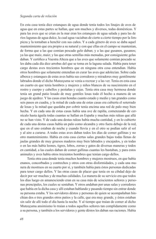 Segunda carta de relación

En esta casa tenía diez estanques de agua donde tenía todos los linajes de aves de
agua que en estas partes se hallan, que son muchos y diversos, todas domésticas. Y
para las aves que se crían en la mar eran los estanques de agua salada y para las de
ríos lagunas de agua dulce, la cual agua vaciaban de cierto a cierto tiempo por la lim-
pieza y la tornaban a henchir con sus caños. Y a cada género de aves se daba aquel
mantenimiento que era propio a su natural y con que ellas en el campo se mantenían,
de forma que a las que comían pescado gelo daban; y a las que gusanos, gusanos;
ya las que maíz, maíz; y las que otras semillas más menudas, por consiguiente gelas
daban. Y certifico a Vuestra Alteza que a las aves que solamente comían pescado se
les daba cada día diez arrobas del que se toma en la laguna salada. Había para tener
cargo destas aves trecientos hombres que en ninguna otra cosa entendían. Había
otros hombres que solamente entendían en curar las aves que adolecían. Sobre cada
alberca y estanques de estas aves había sus corredores y miradores muy gentilmente
labrados donde el dicho Muteeçuma se venía a recrear y a las ver. Tenía en esta casa
un cuarto en que tenía hombres y mujeres y niños blancos de su nascimiento en el
rostro y cuerpo y cabellos y pestañas y cejas. Tenía otra casa muy hermosa donde
tenía un grand patio losado de muy gentiles losas todo él hecho a manera de un
juego de ajedrez. Y las casas eran hondas cuanto estado y medio y tan grandes como
seis pasos en cuadra, y la mitad de cada una de estas casas era cubierta el soterrado
de losas y la mitad que quedaba por cobrir tenía encima una red de palo muy bien
hecha. Y en cada una de estas casas había una ave de rapiña, comenzando de cer-
nícalo hasta águila todas cuantas se hallan en España y muchas más raleas que allá
no se han visto. Y de cada una destas raleas había mucha cantidad, y en lo cubierto
de cada una destas casas había un palo como alcandra y otro fuera debajo de la red,
que en el uno estaban de noche y cuando llovía y en el otro se podían salir al sol
y al aire a curarse. A todas estas aves daban todos los días de comer gallinas y no
otro mantenimiento. Había en esta casa ciertas salas grandes bajas todas llenas de
jaulas grandes de muy gruesos maderos muy bien labrados y encajados, y en todas
o en las más había leones, tigres, lobos, zorras y gatos de diversas maneras y todos
en cantidad, a las cuales daban de comer gallinas cuantas les bastaban, y para estos
animales y aves había otros trecientos hombres que tenían cargo dellos.
      Tenía otra casa donde tenía muchos hombres y mujeres mostruos, en que había
enanos, concorbados y contrechos y otros con otras disformidades, y cada una ma-
nera de mostruos en su cuarto por sí, y también había para éstos personas dedicadas
para tener cargo dellos. Y las otras casas de placer que tenía en su cibdad dejo de
decir por ser muchas y de muchas calidades. La manera de su servicio era que todos
los días luego en amanesciendo eran en su casa más de seiscientos señores y perso-
nas prencipales, los cuales se sentaban. Y otros andaban por unas salas y corredores
que había en la dicha casa y allí estaban hablando y pasando tiempo sin entrar donde
su persona estaba. Y los servidores déstos y personas de quien se acompañaban hin-
chían dos o tres grandes otros patios y la calle, que era muy grande, y éstos estaban
sin salir de allí todo el día hasta la noche. Y al tiempo que traían de comer al dicho
Muteeçuma ansimismo lo traían a todos aquellos señores tan complidamente como
a su persona, y también a los servidores y gente déstos les daban sus raciones. Había

48
 