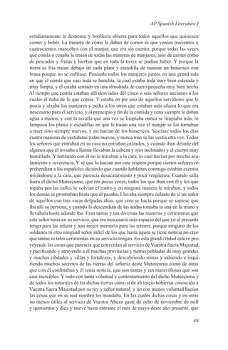 AP Spanish Literature I

cotidianamente la despensa y botillería abierta para todos aquellos que quisiesen
comer y beber. La manera de cómo le daban de comer es que venían trecientos o
cuatrocientos mancebos con el manjar, que era sin cuento, porque todas las veces
que comía o cenaba le traían de todas las maneras de manjares, ansí de carnes como
de pescados y frutas y hierbas que en toda la tierra se podían haber. Y porque la
tierra es fría traían debajo de cada plato y escudilla de mansar un braserico con
brasa porque no se enfriase. Poníanle todos los manjares juntos en una grand sala
en que él comía que casi toda se henchía, la cual estaba toda muy bien esterada y
muy limpia, y él estaba sentado en una almohada de cuero pequeña muy bien hecha.
Al tiempo que comía estaban allí desviados dél cinco o seis señores ancianos a los
cuales él daba de lo que comía. Y estaba en pie uno de aquellos servidores que le
ponía y alzaba los manjares y pedía a los otros que estaban más afuera lo que era
nescesario para el servicio, y al prencipio y fin de la comida y cena siempre le daban
agua a manos, y con la tuvalla que una vez se limpiaba nunca se limpiaba más, ni
tampoco los platos y escudillas en que le traían una vez el manjar se los tornaban
a traer sino siempre nuevos, y así hacían de los brasericos. Vestíase todos los días
cuatro maneras de vestiduras todas nuevas, y nunca más se las vestía otra vez. Todos
los señores que entraban en su casa no entraban calzados, y cuando iban delante dél
algunos que él inviaba a llamar llevaban la cabeza y ojos inclinados y el cuerpo muy
humillado. Y hablando con él no le miraban a la cara, lo cual hacían por mucho aca-
tamiento y reverencia. Y sé que lo hacían por este respeto porque ciertos señores re-
prehendían a los españoles diciendo que cuando hablaban conmigo estaban esentos
mirándome a la cara, que parescía desacatamiento y poca vergüenza. Cuando salía
fuera el dicho Muteeçuma, que era pocas veces, todos los que iban con él y los que
topaba por las calles le volvían el rostro y en ninguna manera le miraban, y todos
los demás se prostraban hasta que él pasaba. Llevaba siempre delante de sí un señor
de aquellos con tres varas delgadas altas, que creo se hacía porque se supiese que
iba allí su persona, y cuando lo descendían de las andas tomaba la una en la mano y
llevábala hasta adonde iba. Eran tantas y tan diversas las maneras y cerimonias que
este señor tenía en su servicio, que era nescesario más espacio del que yo al presente
tengo para las relatar y aun mejor memoria para las retener, porque ninguno de los
soldanes ni otro ningúnd señor infiel de los que hasta agora se tiene noticia no creo
que tantas ni tales cerimonias en su servicio tengan. En esta grand cibdad estuve pro-
veyendo las cosas que parescía que convenían al servicio de Vuestra Sacra Majestad,
y pacificando y atrayendo a él muchas provincias y tierras pobladas de muy grandes
y muchas cibdades y villas y fortalezas, y descubriendo minas y sabiendo e inqui-
riendo muchos secretos de las tierras del señorío deste Muteeçuma como de otras
que con él confinaban y él tenía noticia, que son tantas y tan maravillosas que son
casi increíbles. Y todo con tanta voluntad y contentamiento del dicho Muteeçuma y
de todos los naturales de las dichas tierras como si de ab iniçio hobieran conoscido a
Vuestra Sacra Majestad por su rey y señor natural, y no con menos voluntad hacían
las cosas que en su real nombre les mandaba. En las cuales dichas cosas y en otras
no menos útiles al servicio de Vuestra Alteza gasté de ocho de noviembre de mill
y quinientos y diez y nueve hasta entrante el mes de mayo deste año presente, que

                                                                                  49
 