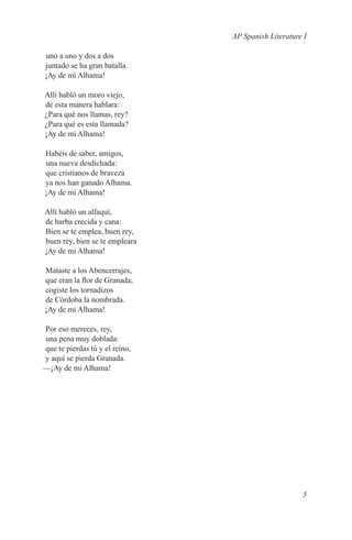 AP Spanish Literature I

uno a uno y dos a dos
juntado se ha gran batalla.
¡Ay de mi Alhama!

Allí habló un moro viejo,
de esta manera hablara:
¿Para qué nos llamas, rey?
¿Para qué es esta llamada?
¡Ay de mi Alhama!

Habéis de saber, amigos,
una nueva desdichada:
que cristianos de braveza
ya nos han ganado Alhama.
¡Ay de mi Alhama!

Allí habló un alfaquí,
de barba crecida y cana:
Bien se te emplea, buen rey,
buen rey, bien se te empleara
¡Ay de mi Alhama!

Mataste a los Abencerrajes,
que eran la flor de Granada;
cogiste los tornadizos
de Córdoba la nombrada.
¡Ay de mi Alhama!

Por eso mereces, rey,
una pena muy doblada:
que te pierdas tú y el reino,
y aquí se pierda Granada.
—¡Ay de mi Alhama!




                                                     5
 