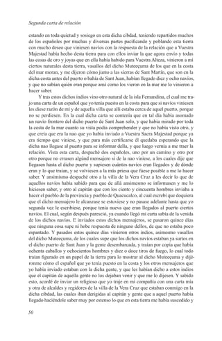 Segunda carta de relación

estando en toda quietud y sosiego en esta dicha cibdad, teniendo repartidos muchos
de los españoles por muchas y diversas partes pacificando y poblando esta tierra
con mucho deseo que viniesen navíos con la respuesta de la relación que a Vuestra
Majestad había hecho desta tierra para con ellos inviar la que agora envío y todas
las cosas de oro y joyas que en ella había habido para Vuestra Alteza, vinieron a mí
ciertos naturales desta tierra, vasallos del dicho Muteeçuma de los que en la costa
del mar moran, y me dijeron cómo junto a las sierras de Sant Martín, que son en la
dicha costa antes del puerto o bahía de Sant Juan, habían llegado diez y ocho navíos,
y que no sabían quién eran porque ansí como los vieron en la mar me lo vinieron a
hacer saber.
     Y tras estos dichos indios vino otro natural de la isla Fernandina, el cual me tra-
jo una carta de un español que yo tenía puesto en la costa para que si navíos viniesen
les diese razón de mí y de aquella villa que allí estaba cerca de aquel puerto, porque
no se perdiesen. En la cual dicha carta se contenía que en tal día había asomado
un navío frontero del dicho puerto de Sant Juan solo, y que había mirado por toda
la costa de la mar cuanto su vista podía comprehender y que no había visto otro, y
que creía que era la nao que yo había inviado a Vuestra Sacra Majestad porque ya
era tiempo que viniese, y que para más certificarse él quedaba esperando que la
dicha nao llegase al puerto para se informar della, y que luego vernía a me traer la
relación. Vista esta carta, despaché dos españoles, uno por un camino y otro por
otro porque no errasen algúnd mensajero si de la nao viniese, a los cuales dije que
llegasen hasta el dicho puerto y supiesen cuántos navíos eran llegados y de dónde
eran y lo que traían, y se volviesen a la más priesa que fuese posible a me lo hacer
saber. Y ansimismo despaché otro a la villa de la Vera Cruz a les decir lo que de
aquellos navíos había sabido para que de allá ansimesmo se informasen y me lo
hiciesen saber, y otro al capitán que con los ciento y cincuenta hombres inviaba a
hacer el pueblo de la provincia y pueblo de Quacucalco, al cual escrebí que doquiera
que el dicho mensajero le alcanzase se estuviese y no pasase adelante hasta que yo
segunda vez le escribiese, porque tenía nueva que eran llegados al puerto ciertos
navíos. El cual, según después paresció, ya cuando llegó mi carta sabía de la venida
de los dichos navíos. E inviados estos dichos mensajeros, se pasaron quince días
que ninguna cosa supe ni hobe respuesta de ninguno dellos, de que no estaba poco
espantado. Y pasados estos quince días vinieron otros indios, asimesmo vasallos
del dicho Muteeçuma, de los cuales supe que los dichos navíos estaban ya surtos en
el dicho puerto de Sant Juan y la gente desembarcada, y traían por copia que había
ochenta caballos y ochocientos hombres y diez o doce tiros de fuego, lo cual todo
traían figurado en un papel de la tierra para lo mostrar al dicho Muteeçuma y dijé-
ronme cómo el español que yo tenía puesto en la costa y los otros mensajeros que
yo había inviado estaban con la dicha gente, y que les habían dicho a estos indios
que el capitán de aquella gente no los dejaban venir y que me lo dijesen. Y sabido
esto, acordé de inviar un religioso que yo traje en mi compañía con una carta mía
y otra de alcaldes y regidores de la villa de la Vera Cruz que estaban conmigo en la
dicha cibdad, las cuales iban derigidas al capitán y gente que a aquel puerto había
llegado haciéndole saber muy por estenso lo que en esta tierra me había suscedido y

50
 