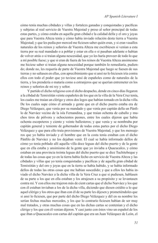 AP Spanish Literature I

cómo tenía muchas cibdades y villas y fortalezs ganadas y conquistadas y pacíficas
y subjetas al real servicio de Vuestra Majestad y preso al señor prencipal de todas
estas partes, y cómo estaba en aquella gran cibdad e la calidad della y el oro y joyas
que para Vuestra Alteza tenía y cómo había inviado relación desta tierra a Vuestra
Majestad; y que les pedía por merced me ficiesen saber quién eran, y si eran vasallos
naturales de los reinos y señoríos de Vuestra Alteza me escribiesen si venían a esta
tierra por su real mandado o a poblar y estar en ella o si pasaban adelante o habían
de volver atrás o si traían alguna nescesidad, que yo les haría proveer de todo lo que
a mí posible fuese; y que si eran de fuera de los reinos de Vuestra Alteza ansimesmo
me hiciese saber si traían alguna nescesidad porque también lo remediaría, pudien-
do; donde no, les requería de parte de Vuestra Majestad que luego se fuesen de sus
tierras y no saltasen en ellas, con aprecibimiento que si ansí no lo hiciesen iría contra
ellos con todo el poder que yo tuviese ansí de españoles como de naturales de la
tierra, y los prendería o mataría como a estranjeros que se querían entremeter en los
reinos y señoríos de mi rey y señor.
      Y partido el dicho religioso con el dicho despacho, dende en cinco días llegaron
a la cibdad de Temixtitán veinte españoles de los que en la villa de la Vera Cruz tenía,
los cuales me traían un clérigo y otros dos legos que habían tomado en la dicha villa.
De los cuales supe cómo el armada y gente que en el dicho puerto estaba era de
Diego Velázquez, que venía por su mandado y que venía por capitán della un Pánfi-
lo de Narváez vecino de la isla Fernandina, y que traían ochenta de caballo y mu-
chos tiros de pólvora y ochocientos peones, entre los cuales dijeron que había
ochenta escopeteros y ciento y veinte ballesteros; y que venía y se nombraba por
capitán general y teniente de gobernador de todas estas partes por el dicho Diego
Velázquez y que para ello traía provisiones de Vuestra Majestad, y que los mensaje-
ros que yo había inviado y el hombre que en la costa tenía estaban con el dicho
Pánfilo de Narváez y no los dejaban venir. El cual se había informado dellos de
cómo yo tenía poblado allí aquella villa doce leguas del dicho puerto y de la gente
que en ella estaba y ansimismo de la gente que yo inviaba a Quacucalco, y cómo
estaban en una provincia treinta leguas del dicho puerto que se dice Tuchitebeque y
de todas las cosas que yo en la tierra había fecho en servicio de Vuestra Alteza y las
cibdades y villas que yo tenía conquistadas y pacíficas y de aquella gran cibdad de
Temixtitán y del oro y joyas que en la tierra se había habido, y se había informado
dellos de todas las otras cosas que me habían suscedido; y que a ellos les habia in-
viado el dicho Narváez a la dicha villa de la Vera Cruz a que si pudiesen, hablasen
de su parte a los que en ella estaban y los atrajesen a su propósito y se levantasen
contra mí. Y con ellos me trajeron más de cient cartas que el dicho Narváez y los que
con él estaban inviaban a los de la dicha villa, diciendo que diesen crédito a lo que
aquel clérigo y los otros que iban con él de su parte les dijesen y prometiéndoles que
si ansí lo ficiesen, que por parte del dicho Diego Velázquez y dél en su nombre les
serían fechas muchas mercedes, y los que lo contrarío ficiesen habían de ser muy
mal tratados, y otras muchas cosas que en las dichas cartas se contenían y el dicho
clérigo y los que con él venian dijeron. Y casi junto con éstos vino un español de los
que iban a Quacucalco con cartas del capitán que era un Juan Velázquez de León, el

                                                                                     51
 