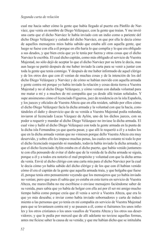 Segunda carta de relación

cual me hacia saber cómo la gente que había llegado al puerto era Pánfilo de Nar-
váez, que venía en nombre de Diego Velázquez, con la gente que traían. Y me invió
una carta que el dicho Narváez le había inviado con un indio como a pariente del
dicho Diego Velázquez y cuñado del dicho Narváez, en que por ella le decía cómo
de aquellos mensajeros míos había sabido que estaba allí con aquella gente, que
luego se fuese con ella a él porque en ello haría lo que complía y lo que era obligado
a sus deudos, y que bien creía que yo le tenía por fuerza y otras cosas que el dicho
Narváez le escribía. El cual dicho capitán, como más obligado al servicio de Vuestra
Majestad, no sólo dejó de aceptar lo que el dicho Narváez por su letra le decía, mas
aun luego se partió después de me haber inviado la carta para se venir a juntar con
toda la gente que tenía conmigo. Y después de me haber informado de aquel clérigo
y de los otros dos que con él venían de muchas cosas y de la intención de los del
dicho Diego Velázquez y Narváez y de cómo se habían movido con aquella armada
y gente contra mí porque yo había inviado la relación y cosas desta tierra a Vuestra
Majestad y no al dicho Diego Velázquez, y cómo venían con dañada voluntad para
me matar a mí y a muchos de mi compañía que ya desde allá traían señalados. Y
supe ansimesmo cómo el licenciado Figueroa, juez de residencia en la isla Española,
y los jueces y oficiales de Vuestra Alteza que en ella residen, sabido por ellos cómo
el dicho Diego Velázquez facía la dicha armada y la voluntad con que la hacía, cons-
tándoles el daño y deservicio que de su venida a Vuestra Majestad podía redundar,
inviaron al licenciado Lucas Vázquez de Aylón, uno de los dichos jueces, con su
poder a requerir y mandar al dicho Diego Velázquez no inviase la dicha armada. El
cual vino y halló al dicho Diego Velázquez con toda la gente armada en la punta de
la dicha isla Fernandina ya que quería pasar, y que allí le requeríó a él y a todos los
que en la dicha armada venían que no viniesen porque dello Vuestra Alteza era muy
deservido, y sobre ello les impuso muchas penas, las cuales no ostante ni todo lo por
el dicho licenciado requerido ni mandado, todavía había inviado la dicha armada; y
que el dicho licenciado Aylón estaba en el dicho puerto, que había venido juntamen-
te con ella pensando de evitar el daño que de la venida de la dicha armada se siguía,
porque a él y a todos era notorío el mal propósito y voluntad con que la dicha arma-
da venía. Envié al dicho clérigo con una carta mía para el dicho Narváez por la cual
le decía cómo yo había sabido del dicho clérigo y de los que con él habían venido
cómo él era el capitán de la gente que aquella armada traía, y que holgaba que fuese
él, porque tenía otro pensamiento veyendo que los mensajeros que yo había inviado
no venían; pero que pues él sabía que yo estaba en esta tierra en servicio de Vuestra
Alteza, me maravillaba no me escribiese o enviase mensajero faciéndome saber de
su venida, pues sabía que yo había de holgar con ella así por él ser mi amigo mucho
tiempo había como porque creía que él venía a servir a Vuestra Alteza, que era lo
que yo más deseaba; e inviar como había inviado sobornadores y carta de induci-
miento a las personas que yo tenía en mi compañía en servicio de Vuestra Majestad
para que se levantasen contra mí y se pasasen a él, como si fuéramos los unos infie-
les y los otros cristianos o los unos vasallos de Vuestra Alteza y los otros sus deser-
vidores; y que le pedía por merced que de allí adelante no tuviese aquellas formas,
antes me ficiese saber la causa de su venida; y que me habían dicho que se intitulaba

52
 