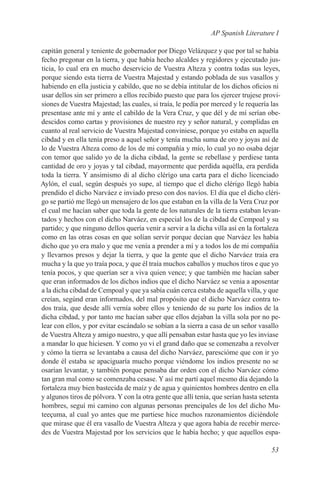 AP Spanish Literature I

capitán general y teniente de gobernador por Diego Velázquez y que por tal se había
fecho pregonar en la tierra, y que había hecho alcaldes y regidores y ejecutado jus-
ticia, lo cual era en mucho deservicio de Vuestra Alteza y contra todas sus leyes,
porque siendo esta tierra de Vuestra Majestad y estando poblada de sus vasallos y
habiendo en ella justicia y cabildo, que no se debía intitular de los dichos oficios ni
usar dellos sin ser primero a ellos recibido puesto que para los ejercer trujese provi-
siones de Vuestra Majestad; las cuales, si traía, le pedía por merced y le requería las
presentase ante mí y ante el cabildo de la Vera Cruz, y que dél y de mí serían obe-
descidos como cartas y provisiones de nuestro rey y señor natural, y complidas en
cuanto al real servicio de Vuestra Majestad conviniese, porque yo estaba en aquella
cibdad y en ella tenía preso a aquel señor y tenía mucha suma de oro y joyas así de
lo de Vuestra Alteza como de los de mi compañía y mío, lo cual yo no osaba dejar
con temor que salido yo de la dicha cibdad, la gente se rebellase y perdiese tanta
cantidad de oro y joyas y tal cibdad, mayormente que perdida aquélla, era perdida
toda la tierra. Y ansimismo di al dicho clérígo una carta para el dicho licenciado
Aylón, el cual, según después yo supe, al tiempo que el dicho clérigo llegó había
prendido el dicho Narváez e inviado preso con dos navíos. El día que el dicho cléri-
go se partió me llegó un mensajero de los que estaban en la villa de la Vera Cruz por
el cual me hacían saber que toda la gente de los naturales de la tierra estaban levan-
tados y hechos con el dicho Narváez, en especial los de la cibdad de Cempoal y su
partido; y que ninguno dellos quería venir a servir a la dicha villa así en la fortaleza
como en las otras cosas en que solían servir porque decían que Narváez les había
dicho que yo era malo y que me venía a prender a mí y a todos los de mi compañía
y llevarnos presos y dejar la tierra, y que la gente que el dicho Narváez traía era
mucha y la que yo traía poca, y que él traía muchos caballos y muchos tiros e que yo
tenía pocos, y que querían ser a viva quien vence; y que también me hacían saber
que eran informados de los dichos indios que el dicho Narváez se venia a aposentar
a la dicha cibdad de Cempoal y que ya sabía cuán cerca estaba de aquella villa, y que
creían, segúnd eran informados, del mal propósito que el dicho Narváez contra to-
dos traía, que desde allí vernía sobre ellos y teniendo de su parte los indios de la
dicha cibdad, y por tanto me hacían saber que ellos dejaban la villa sola por no pe-
lear con ellos, y por evitar escándalo se sobían a la sierra a casa de un señor vasallo
de Vuestra Alteza y amigo nuestro, y que allí pensaban estar hasta que yo les inviase
a mandar lo que hiciesen. Y como yo vi el grand daño que se comenzaba a revolver
y cómo la tierra se levantaba a causa del dicho Narváez, parescióme que con ir yo
donde él estaba se apaciguaría mucho porque viéndome los indios presente no se
osarían levantar, y también porque pensaba dar orden con el dicho Narváez cómo
tan gran mal como se comenzaba cesase. Y así me partí aquel mesmo día dejando la
fortaleza muy bien bastecida de maíz y de agua y quinientos hombres dentro en ella
y algunos tiros de pólvora. Y con la otra gente que allí tenía, que serían hasta setenta
hombres, seguí mi camino con algunas personas prencipales de los del dicho Mu-
teeçuma, al cual yo antes que me partiese hice muchos razonamientos diciéndole
que mirase que él era vasallo de Vuestra Alteza y que agora había de recebir merce-
des de Vuestra Majestad por los servicios que le había hecho; y que aquellos espa-

                                                                                    53
 