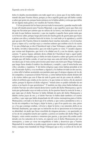 Segunda carta de relación

ñoles le dejaba encomendados con todo aquel oro y joyas que él me había dado y
mandó dar para Vuestra Alteza, porque yo iba a aquella gente que allí había venido
a saber qué gente era, porque hasta entonces no lo había sabido y creía que que debía
de ser alguna mala gente y no vasallos de Vuestra Alteza.
      Y él me prometió de los hacer proveer todo lo nescesario y guardar mucho todo
lo que allí dejaba puesto para Vuestra Majestad, y que aquellos suyos que iban con-
migo me llevarían por camino que no saliese de su tierra y me harían proveer en él
de todo lo que hubiese menester; y que me rogaba si aquella fuese gente mala que
se lo hiciese saber, porque luego proveería de mucha gente de guerra para que fuese
a pelear con ellos y echarlos fuera de la tierra. Lo cual todo yo le agradescí y certifi-
qué que por ello Vuestra Alteza le mandaría facer muchas mercedes, y le di muchas
joyas y ropas a él y a un hijo suyo y a muchos señores que estaban con él a la sazón.
Y en una cibdad que se dice Churultecal topé a Juan Velázquez, capitán que, como
he dicho, inviaba a Quacucalco, que con toda la gente se venía. Y sacados algunos
que venían mal dispuestos, que invié a la cibdad con él y con los demás, seguí mi
camino. Y quince leguas adelante desta cibdad de Churultecal topé a aquel padre
religioso de mi compañía que yo había inviado al puerto a saber qué gente era la del
armada que allí había venido, el cual me trajo una carta del dicho Narváez en que
me decía que él traía ciertas provisiones para tener esta tierra por Diego Velázquez,
que luego fuese donde él estaba a las obedescer y cumplir, y que él tenía hecha una
villa y alcaldes y regidores. Y del dicho religioso supe cómo habían prendido al di-
cho licenciado Aylón y a su escríbano y alguacil y los habían inviado en dos navíos;
y cómo allá le habían acometido con partidos para que él atrajese algunos de los de
mi compañía y se pasasen al dicho Narváez, y cómo habían hecho alarde delante dél
y de ciertos indios que con él iban de toda la gente ansí de pie como de caballo y
soltar el artillería que estaba en los navíos y la que tenían en tierra a fin de atemori-
zarlos, porque le dijeron al dícho religíoso: “mírad cómo os podéis defender de no-
sotros si no hacéis lo que quisiéremos”. Y también me dijo cómo había hallado con
el dicho Narváez un señor natural desta tierra vasallo del dicho Muteeçuma y que le
tenía por gobernador suyo en toda su tierra, de los puertos hasta la costa de la mar, y
que supo que el dicho Narváez le había fablado de parte del dicho Muteeçuma y
dádole ciertas joyas de oro, y el dicho Narváez le había dado también a él ciertas
cosillas; y que supo que había despachado de allí ciertos mensajerosq para el dicho
Muteeçuma y enviado a le decir que él le soltaría; y que venía a prenderme a mí y a
los de mi compañía e irse luego y dejar la tierra, y que él no quería oro, sino, preso
yo y los que conmigo estaban, volverse y dejar la tierra y sus naturales della en su
libertad; finalmente, que supe que su intención era de se aposisionar en la tierra por
su abtorídad, sin pedir que fuese rescebido de ninguna persona; y no queriendo yo
ni los de mi compañía tenerle por capitán y justicia en nombre del dicho Diego Ve-
lázquez, venía contra nosotros a tomarnos por guerra, y que para ello estaba confe-
derado con los naturales de la tierra, en especial con el dicho Muteeçuma por sus
mensajeros, y como yo viese tan magnifiesto el daño y deservicio que a Vuestra
Majestad de lo susodicho se podía seguir, puesto que me dijeron el grand poder que
traía y aunque traía mandado de Diego Velázquez que a mí y a ciertos de los de mi

54
 