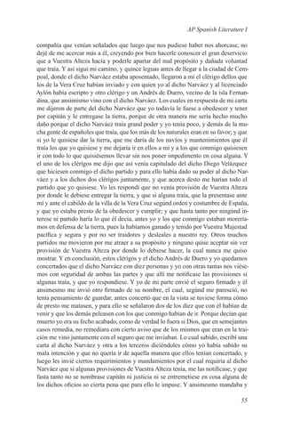 AP Spanish Literature I

compañía que venían señalados que luego que nos pudiese haber nos ahorcase, no
dejé de me acercar más a él, creyendo por bien hacerle conoscer el gran deservicio
que a Vuestra Alteza hacía y poderle apartar del mal propósito y dañada voluntad
que traía. Y así siguí mi camino, y quince leguas antes de llegar a la ciudad de Cem-
poal, donde el dicho Narváez estaba aposentado, llegaron a mí el clérigo dellos que
los de la Vera Cruz habían inviado y con quien yo al dicho Narváez y al licenciado
Aylón había escripto y otro clérigo y un Andrés de Duero, vecino de la isla Fernan-
dina, que ansimismo vino con el dicho Narváez. Los cuales en respuesta de mi carta
me dijeron de parte del dicho Narváez que yo todavía le fuese a obedescer y tener
por capitán y le entregase la tierra, porque de otra manera me sería hecho mucho
daño porque el dicho Narváez traía grand poder y yo tenía poco, y demás de la mu-
cha gente de españoles que traía, que los más de los naturales eran en su favor; y que
si yo le quisiese dar la tierra, que me daría de los navíos y mantenimientos que él
traía los que yo quisiese y me dejaría ir en ellos a mí y a los que conmigo quisiesen
ir con todo lo que quisiésemos llevar sin nos poner impedimento en cosa alguna. Y
el uno de los clérígos me dijo que así venía capitulado del dicho Diego Velázquez
que hiciesen conmigo el dicho partido y para ello había dado su poder al dicho Nar-
váez y a los dichos dos clérígos juntamente, y que acerca desto me harían todo el
partido que yo quisiese. Yo les respondí que no venía provisión de Vuestra Alteza
por donde le debiese entregar la tierra, y que si alguna traía, que la presentase ante
mí y ante el cabildo de la villa de la Vera Cruz segúnd orden y costumbre de España,
y que yo estaba presto de la obedescer y cumplir; y que hasta tanto por ningúnd in-
terese ni partido haría lo que él decía, antes yo y los que conmigo estaban morería-
mos en defensa de la tierra, pues la habíamos ganado y tenido por Vuestra Majestad
pacífica y segura y por no ser traidores y desleales a nuestro rey. Otros muchos
partidos me movieron por me atraer a su propósito y ninguno quise aceptar sin ver
provisión de Vuestra Alteza por donde lo debiese hacer, la cual nunca me quiso
mostrar. Y en conclusión, estos clérígos y el dicho Andrés de Duero y yo quedamos
concertados que el dicho Narváez con diez personas y yo con otras tantas nos viése-
mos con seguridad de ambas las partes y que allí me notificase las provisiones si
algunas traía, y que yo respondiese. Y yo de mi parte envié el seguro firmado y él
ansimesmo me invió otro firmado de su nombre, el cual, segúnd me paresció, no
tenía pensamiento de guardar, antes concertó que en la vista se tuviese forma cómo
de presto me matasen, y para ello se señalaron dos de los diez que con él habían de
venir y que los demás peleasen con los que conmigo habían de ir. Porque decían que
muerto yo era su fecho acabado, como de verdad lo fuera si Dios, que en semejantes
casos remedia, no remediara con cierto aviso que de los mismos que eran en la trai-
ción me vino juntamente con el seguro que me inviaban. Lo cual sabido, escribí una
carta al dicho Narváez y otra a los terceros diciéndoles cómo yo había sabido su
mala intención y que no quería ir de aquella manera que ellos tenían concertado, y
luego les invié ciertos requirimientos y mandamientos por el cual requiría al dicho
Narváez que si algunas provisiones de Vuestra Alteza tenía, me las notificase, y que
fasta tanto no se nombrase capitán ni justicia ni se entremetiese en cosa alguna de
los dichos oficios so cierta pena que para ello le impuse. Y ansimesmo mandaba y

                                                                                  55
 
