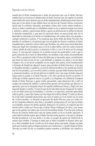 Segunda carta de relación

mandé por el dicho mandamiento a todas las personas que con el dicho Narváez
estaban que no tuviesen ni obedescieen al dicho Narváez por tal capitán ni justicia,
antes dentro de cierto término que en dicho mandamiento señalé paresciesen ante mí
para que yo les dijese lo que debían facer en servicio de Vuestra Alteza, con protes-
tación que lo contrario haciendo, procedería contra ellos como contra traidores y
aleves y malos vasallos que se rebellaban contra su rey y quieren usurpar sus tierras
y señoríos y darlas y aposesionar dellas a quien no pertenescían ni dellas ha abción
ni derecho competente; y que para la ejecución desto, no paresciendo ante mí ni
haciendo lo contenido en el dicho mi mandamiento, iría contra ellos a los prender y
castigar conforme a justicia. Y la respuesta que desto hobe del dicho Narváez fue
prender al escribano y a la persona que con mi poder les fueron a notificar el dicho
mandamiento y tomarles ciertos indios que llevaban, los cuales estuvieron detenidos
hasta que llegó otro mensajero que yo invié a saber dellos, ante los cuales tornaron
a hacer alarde de toda la gente y a amenazar a ellos y a mí si la tierra no les entregá-
semos. Y visto que por ninguna vía yo podía escusar tan grand daño y mal y que la
gente naturales de la tierra se alborotaban y levantaban a más andar, encomendándo-
me a Dios y pospuesto todo el temor del daño que se me podía seguir, considerando
que morir en servicio de mi rey y por defender y amparar sus tierras y no las dejar
usurpar a mí y a los de mi compañía se nos seguía farta gloria, di mi mandamiento
a Gonzalo de Sandoval, alguacil mayor, para prender al dicho Narváez y a los que
se llamaban alcaldes y regidores, al cual di ochenta hombres y les mandé que fuesen
con él a los prender, y yo con otros ciento y setenta, que por todos éramos ducientos
y cincuenta hombres, sin tiro de pólvora ni caballo sino a pie siguí al dicho alguacil
mayor para le ayudar si el dicho Narváez y los otros quisiesen resistir su prisión. Y
el día que el dicho alguacil mayor y la gente y yo llegamos a la cibdad de Cempoal,
donde el dicho Narváez y gente estaba aposentada, supo denuestra ida y salió al
campo con ochenta de caballo y cuatrocientos peones sin los demás que dejó en su
aposento, que era la mesquita mayor de aquella cibdad asaz fuerte, y llegó casi una
legua de donde yo estaba. Y como lo que de mi ida sabía era por lengua de los indios
y no me halló creyó que le burlaban, y volvióse a su aposento, teniendo aprecebida
toda su gente, y puso dos espías casi una legua de la dicha cibdad. Y como yo desea-
ba evitar todo escándalo parescióme que sería el menos yo ir de noche sin ser senti-
do, si fuese posible, e ir derecho al aposento del dicho Narváez, que yo y todos los
de mi compañía sabíamos muy bien, y prenderlo, porque preso él, creí que no hobie-
ra escándalo, porque los demás querían obedescer a la justicia, en especial que los
demás dellos venían por fuerza que el dicho Diego Velázquez les hizo y por temor
que no les quitase los indios que en la isla Fernandina tenían. Y así fue que el día de
Pascua de Espírítu Santo poco más de media noche yo di en el dicho aposento. Y
antes topé las dichas espías que el dicho Narváez tenía puestas, y las que yo delante
llevaba prendieron a la una dellas y la otra se escapó, de quien me informé de la
manera que estaban. Y porque la espía que se había escapado no llegase antes que
yo y diese mandado de mi venida me di la mayor príesa que pude, aunque no pude
tanta que la dicha espía no llegase primero casi media hora, y cuando llegué al dicho
Narváez ya todos los de su compañía estaban armados y ensillados sus caballos y

56
 