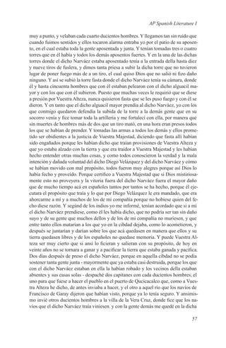 AP Spanish Literature I

muy a punto, y velaban cada cuarto ducientos hombres. Y llegamos tan sin ruido que
cuando fuimos sentidos y ellos tocaron alarma entraba yo por el patio de su aposen-
to, en el cual estaba toda la gente aposentada y junta. Y tenían tomadas tres o cuatro
torres que en él había y todos los demás aposentos fuertes. Y en la una de las dichas
torres donde el dicho Narváez estaba aposentado tenía a la entrada della hasta diez
y nueve tiros de fuslera, y dimos tanta priesa a subir la dicha torre que no tuvieron
lugar de poner fuego más de a un tiro, el cual quiso Dios que no salió ni fizo daño
ninguno. Y así se subió la torre fasta donde el dicho Narváez tenía su cámara, donde
él y hasta cincuenta hombres que con él estaban pelearon con el dicho alguacil ma-
yor y con los que con él subieron. Puesto que muchas veces le requirió que se diese
a presión por Vuestra Alteza, nunca quisieron fasta que se les puso fuego y con él se
dieron. Y en tanto que el dicho alguacil mayor prendía al dicho Narváez, yo con los
que conmigo quedaron defendía la subida de la torre a la demás gente que en su
socorro venía y fice tomar toda la artillería y me fortalecí con ella, por manera que
sin muertes de hombres más de dos que un tiro mató, en una hora eran presos todos
los que se habían de prender. Y tomadas las armas a todos los demás y ellos prome-
tido ser obidientes a la justicia de Vuestra Majestad, diciendo que fasta allí habían
sido engañados porque les habían dicho que traían provisiones de Vuestra Alteza y
que yo estaba alzado con la tierra y que era traidor a Vuestra Majestad y les habían
hecho entender otras muchas cosas, y como todos conoscieron la verdad y la mala
intención y dañada voluntad del dicho Diego Velázquez y del dicho Narváez y cómo
se habían movido con mal propósito, todos fueron muy alegres porque así Dios lo
había fecho y proveído. Porque certifico a Vuestra Majestad que si Dios mistiriosa-
mente esto no proveyera y la vitoria fuera del dicho Narváez fuera el mayor daño
que de mucho tiempo acá en españoles tantos por tantos se ha hecho, porque él eje-
cutara el propósito que traía y lo que por Diego Velázquez le era mandado, que era
ahorcarme a mí y a muchos de los de mi compañía porque no hobiese quien del fe-
cho diese razón. Y segúnd de los indios yo me informé, tenían acordado que si a mí
el dicho Narváez prendiese, como él les había dicho, que no podría ser tan sin daño
suyo y de su gente que muchos dellos y de los de mi compañía no muriesen, y que
entre tanto ellos matarían a los que yo en la cibdad dejaba, como lo acometieron, y
después se juntarían y darían sobre los que acá quedasen en manera que ellos y su
tierra quedasen libres y de los españoles no quedase memoria. Y puede Vuestra Al-
teza ser muy cierto que si ansí lo ficieran y salieran con su propósito, de hoy en
veinte años no se tornara a ganar y a pacificar la tierra que estaba ganada y pacífica.
Dos días después de preso el dicho Narváez, porque en aquella cíbdad no se podía
sostener tanta gente junta - mayormente que ya estaba casi destruida, porque los que
con el dicho Narváez estaban en ella la habían robado y los vecinos della estaban
absentes y sus casas solas - despaché dos capitanes con cada ducientos hombres, el
uno para que fuese a hacer el pueblo en el puerto de Qucicacalco que, como a Vues-
tra Alteza he dicho, de antes inviaba a hacer, y el otro a aquel río que los navíos de
Francisco de Garay dijeron que habían visto, porque ya lo tenía seguro. Y ansimis-
mo invié otros ducientos hombres a la villa de la Vera Cruz, donde fice que los na-
víos que el dicho Narváez traía viniesen. y con la gente demás me quedé en la dicha

                                                                                   57
 