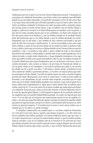 Segunda carta de relación

cibdad para proveer lo que al servicio de Vuestra Majestad convenía. Y despaché un
mensajero a la cibdad de Temixtitán y con él hice saber a los españoles que allí había
dejado lo que me había subcedido, el cual dicho mensajero volvió de ahí a doce días
y me trajo cartas del alcalde que allí había quedado en que me hacía saber cómo los
indios les habían combatido la fortaleza por todas las partes della y puéstoles fuego
por muchas partes y hecho ciertas minas, y que se habían visto en mucho trabajo y
peligro y todavía los mataran si el dicho Muteeçuma no mandara cesar la guerra, y
que aún los tenía cercados puesto que no los combatían, sin dejar salir ninguno de-
llos dos pasos fuera de la fortaleza; y que les habían tomado en el combate mucha
parte del bastimento que yo les había dejado y que les habían quemado los cuatro
bergantines que yo allí tenía, y que estaban en muy estrema nescesidad y que por
amor de Dios los socorríese a mucha príesa. Y vista la nescesidad en que estos espa-
ñoles estaban, y quesi no los socorría demás de los matar los indios y perderse todo
el oro y plata y joyas que en la tierra se habían habido así de Vuestra Alteza como de
españoles y mío y se perdia la más noble y mejor cibdad de todo lo nuevamente
descubierto del mundo, y ella perdida, se perdía todo lo que estaba ganado por ser la
cabeza de todo y a quien todos obedescían, y luego despaché mensajeros a los capi-
tanes que había inviado con la gente haciéndoles saber lo que me habían escripto de
la grand cibdad, para que luego dondequiera que los alcanzasen volviesen y por el
camino prencipal y más cercano se fuesen a la provincia de Tascaltecal, donde yo
con la gente estaba en mi compañía, y con toda la artillería que pude y con setenta
de caballo me fui a juntar con ellos. Y allí juntos y hecho alarde, se hallaron los di-
chos setenta de caballo y quinientos peones, y con ellos a la mayor príesa que pude
me partí para la dicha cibdad, y en todo el camino nunca me salió a rescebir ninguna
persona del dicho Muteeçuma como antes lo solían facer. Y toda la tierra estaba al-
borotada y casi despoblada, de que concebí mala sospecha, creyendo que los espa-
ñoles que en la dicha cibdad habían quedado eran muertos y que toda la gente de la
tierra estaba junta esperándome en algún paso o parte donde ellos se podrían apro-
vechar mejor de mí. Y con este temor fui al mejor recabdo que pude hasta que llegué
a la cibdad de Tesuacan, que, como ya he hecho relación a Vuestra Majestad, está en
la costa de aquella grand laguna. Y allí pregunté a algunos de los naturales della por
los españoles que en la grand cibdad habían quedado, los cuales me dijeron que eran
vivos. Y yo les dije que me trujesen una canoa porque quería inviar un español a lo
saber, y en tanto que aquél iba había de quedar conmigo un natural de aquella cibdad
que parescía algo prencipal, porque los señores y prencipales della de quien yo tenía
noticia no parescía ninguno. Y él mandó traer la canoa e invió ciertos indios con el
español que yo inviaba y se quedó conmigo.
      Y estándose embarcando este español para ir a la dicha ciudad de Temixtitán
vio venir por la mar otra canoa y esperó a que llegase al puerto, y en ella venía uno
de los españoles que habían quedado en la dicha cibdad de quien supe que eran vi-
vos todos expceto cinco o seis que los indios habían muerto, y que los demás estaban
todavía cercados y que no les dejaban salir de la fortaleza ni les proveían de cosas
que habían menester sino por mucha copia de rescate, aunque después que de mi ida
habían sabido lo hacían algo mejor con ellos, y que el dicho Muteeçuma decía que

58
 